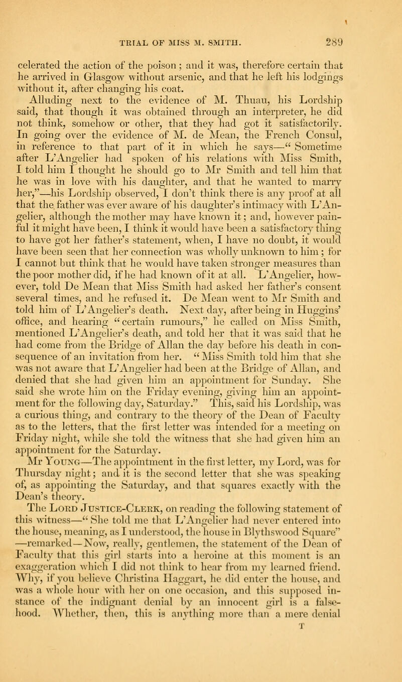 celerated the action of the poison; and it was, therefore certain that he arrived in Glasgow without arsenic, and that he left his lod2;incrs without it, after changing his coat. Alluding next to the evidence of M. Thuau, his Lordship said, that though it was obtained through an interpreter, he did not think, somehow or other, that they had got it satisfactorily. In going over the evidence of M. de Mean, the French Consul, in reference to that part of it in which he says— Sometime after L'ilngelier had spoken of his relations with Miss Smith, I told him I thought he should go to IVIr Smith and tell him that he was in love with his daughter, and that he wanted to marry her,—his Lordship observed, I don't think there is any proof at all that the. father was ever aware of his daughter's intimacy with L'An- gelier, although the mother may have known it; and, however pain- ful it might have been, I think it would have been a satisfactory thing to have got her father's statement, when, I have no doubt, it would have been seen that her connection was wholly unlaiown to him; for I cannot but think that he w^ould have taken stronger measm'es than the poor mother did, if he had known of it at all. L'Angelier, how- ever, told De Mean that ]\Iiss Smith had asked her father's consent several times, and he refused it. De Mean went to Mr Smith and told him of L'Angelier's death. Next day, after being in Huggins' office, and hearing certain rumours, he called on ^liss Smith, mentioned L'Angelier's death, and told her that it was said that he had come from the Bridge of Allan the day before his death in con- sequence of an invitation fi'om her.  Miss Smith told him that she was not aware that L'Angelier had been at the Bridge of Allan, and denied that she had given him an appointment for Sunday. She said she wrote him on the Friday evenmg, giving liim an appoint- ment for the following day, Saturday. This, said his Lordship, was a curious thing, and contrary to the theory of the Dean of Faculty as to the letters, that the first letter was intended for a meeting on Friday m'ght, while she told the witness that she had given him an appointment for the Saturday. Mr Young—The appointment in the fiist letter, my Lord, was for Tliursday night; and it is the second letter that she was speaking of, as appointing the Saturday, and that squares exactly with the Dean's theory. The Loud Justice-Clerk, on reading the following statement of this witness— She told me that L'AngeHer had never entered into the house, meaning, as I understood, the house in Blythswood Square —remarked—Now, really, gentlemen, the statement of the Dean of Faculty tiiat this girl starts into a heroine at this moment is an exaggeration which I did not think to hear from my learned fnend. Why, if you 1)elicvc Christina llaggart, he did enter the house, and Avas a whole hour with her on one occasion, and this supposed in- stance of the indignant denial by an innocent girl is a false- hood. Whether, tlien, this is anything more tlian a mere denial T