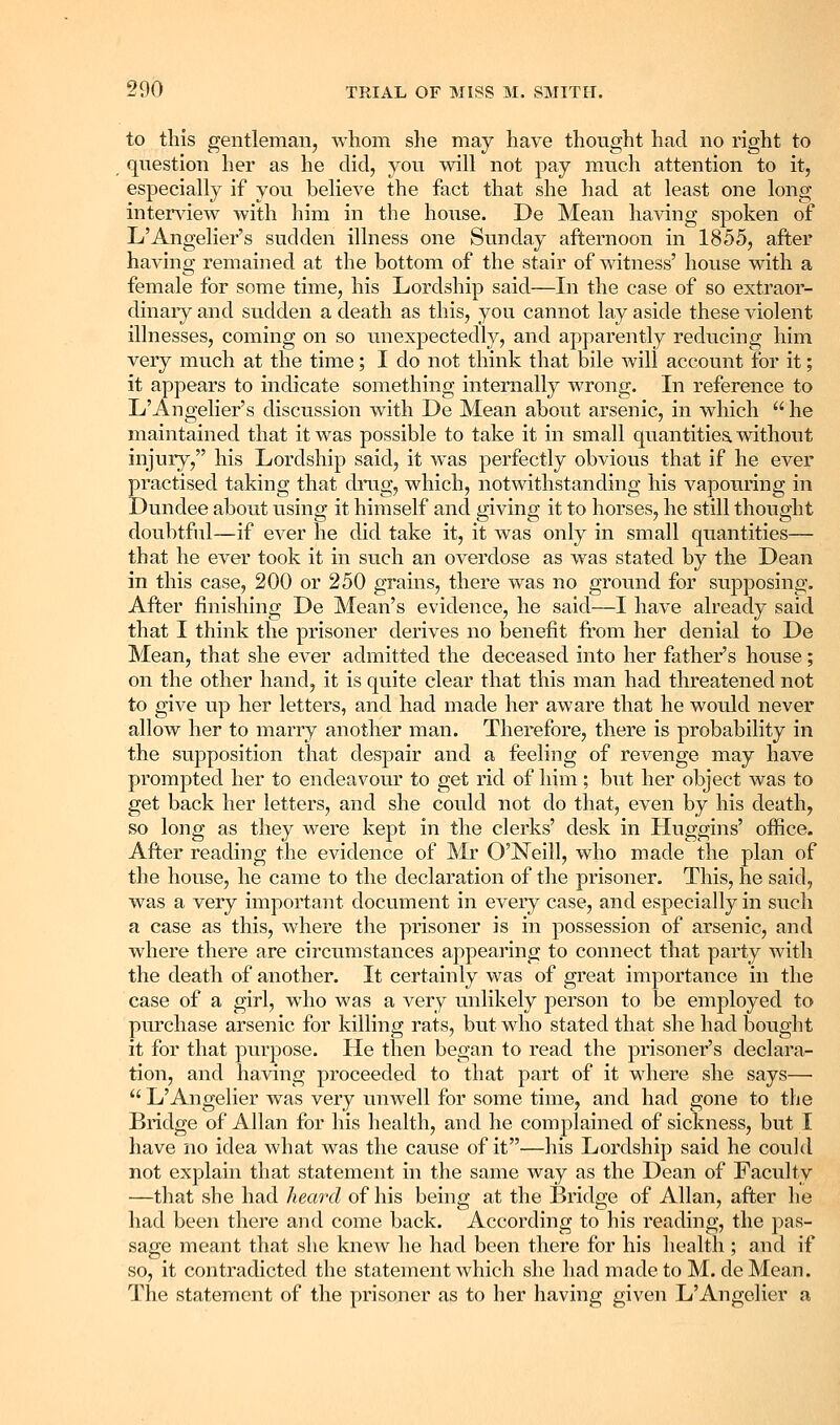 to this gentleman, whom she may have thought had no right to question her as he did, you will not pay much attention to it, especially if you believe the fact that she had at least one long intendew with him in the hoTise. De Mean having spoken of L'Angelier's sudden illness one Sunday afternoon in 1855, after having remained at the bottom of the stair of witness' house with a female for some time, his Lordship said—In the case of so extraor- dinaiy and sudden a death as this, you cannot lay aside these violent illnesses, coming on so unexpectedly, and apparently reducing him very much at the time; I do not think that bile will account for it; it appears to indicate something internally wrong. In reference to L'Angelier's discussion with De Mean about arsenic, in which he maintained that it was possible to take it in small quantities without injury, his Lordship said, it was perfectly obvious that if he ever practised taking that dimg, which, notwithstanding his vapouring in Dundee about using it himself and giving it to horses, he still thought doubtful—if ever he did take it, it was only in small quantities— that he ever took it in such an overdose as was stated by the Dean in this case, 200 or 250 grains, there was no ground for supposing. After finishing De Mean's evidence, he said—I have already said that I think the prisoner derives no benefit ft'om her denial to De Mean, that she ever admitted the deceased into her father's house; on the other hand, it is quite clear that this man had threatened not to give up her letters, and had made her aware that he would never allow her to marry another man. Therefore, there is probability in the supposition that despair and a feeling of revenge may have prompted her to endeavour to get rid of him; but her object was to get back her letters, and she could not do that, even by his death, so long as they were kept in the clerks' desk in Huggins' office. After reading the evidence of Mr O'Neill, who made the plan of the house, he came to the declaration of the prisoner. This, he said, was a very important document in every case, and especially in such a case as this, where the prisoner is in possession of arsenic, and where there are circumstances appearing to connect that party with the death of another. It certainly was of great importance in the case of a girl, who was a very unlikely person to be employed to purchase arsenic for killing rats, but who stated that she had bought it for that purpose. He then began to read the prisoner's declara- tion, and having proceeded to that part of it where she says— L'Angelier was very unwell for some time, and had gone to the Bridge of Allan for liis health, and he complained of sickness, but I have no idea what was the cause of it—his Lordship said he could not explain that statement in the same way as the Dean of Faculty —that she had heard of his being at the Bindge of Allan, after he had been there and come back. According to his reading, the pas- sage meant that she knew he had been there for his health; and if so, it contradicted the statement which she had made to M. deMean. The statement of the prisoner as to her having given L'Angelier a