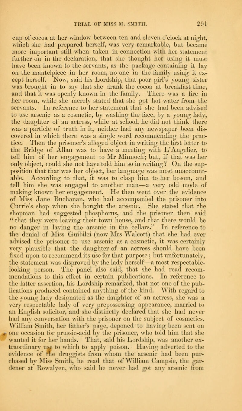 cup of cocoa at her -sdnclow between ten and eleven o'clock at night, which she had prepared herself, was very remarkable, but became more important still when taken in connection with her statement foi'ther on in the declaration, that she thought her using it must have been known to the servants, as the package containing it lay on the mantelpiece in her room, no one in the family using it ex- cept herself. Now, said his Lordship, that poor gu'l's young sister was brought in to say that she drank the cocoa at breakfast time, and that it was openly kno^vn in the family. There was a fire in her room, while she merely stated that she got hot water fi'om the servants. In reference to her statement that she had been ad%'ised to use arsenic as a cosmetic, by washing the face, by a young lady, the daughter of an actress, while at school, he did not think there was a particle of truth in it, neither had any newspaper been dis- covered in which there was a single word recommending the prac- tice. Then the prisoner's alleged object in writing the first letter to the Bridge of Allan was to have a meeting with L'Angelier, to tell him of her engagement to Mr Minnoch; but, if that was her only object, could she not have told him so in writing? On the sup- position that that was her object, her language was most unaccount- able. According to that, it was to clasp him to her bosom, and tell him she was engaged to another man—a very odd mode of makinn; known her eno;ao;ement. He then went over the evidence of Miss Jane Buchanan, who had accompanied the prisoner into Cui'rie's shop when she bought the arsenic. She stated that the shopman had suggested phosphorus, and the prisoner then said  that they were leaving their town house, and that there would be no danger in laying the arsenic in the cellars. In reference to the denial of Miss Guibilei (now ^Irs Walcott) that she had ever advised the prisoner to use arsenic as a cosmetic, it was certainly very plausible that the daughter of an actress should have been fi xed upon to recommend its use for that purpose; but unfortunately, the statement was disproved by the lady herself—a most respectable- looking ])erson. The panel also said, that she had read recom- mendations to this effect in certain publications. In reference to the latter assertion, his Lordship remarked, that not one of tlie ])ub- lications produced contained anything of the kind. With regai'd to the young lady designated as the daughter of an actress, she was a very respectable lady of very prepossessing apjiearance, married to an English solicitor, and she distinctly declared that she had never iiad any conversation with the ])risoner on the subject of cosmetics. William Smith, her father's page, deponed to having been sent on one occasion for prussic-acid l)y the ])risoner, who told him that she wanted it for her hands. That, saicl his Lordship, was another ex- traordinary u^ to which to apply poison. Having adverted to the evidence of fiie druggists from whom the arsenic had been pur- chased by Miss Smitli, he read that of A\'illiam C'anipsie, the gar- dener at Kowalyen, who said lie never lind got any nrsenic fi'oin