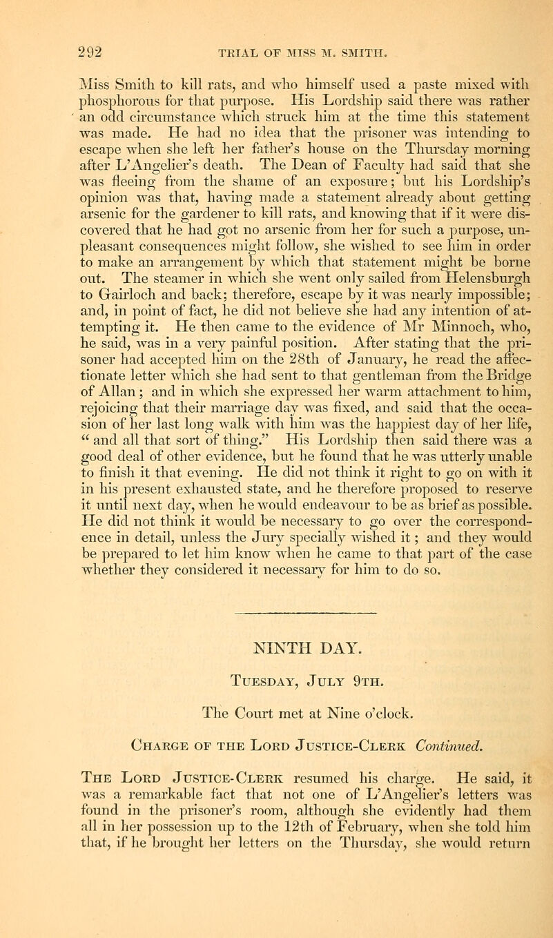 Miss Smith to kill rats, and who himself used a paste mixed with phosphorous for that purjoose. His Lordship said there was rather an odd circumstance which struck him at the time this statement was made. He had no idea that the prisoner M-as intending to escape when she left her father's house on the Thursday morning after L'Angelier's death. The Dean of Faculty had said that she was fleeing from the shame of an exposure; but his Lordship's opinion was that, having made a statement already about getting arsenic for the gardener to kill rats, and knowing that if it were dis- covered that he had got no arsenic from her for such a purpose, un- pleasant consequences might follow, she wished to see him in order to make an arrangement by which that statement might be borne out. The steamer in which she went only sailed from Helensburgh to Gairloch and back; therefore, escape by it was nearly impossible; and, in point of fact, he did not believe she had any intention of at- tempting it. He then came to the evidence of Mr Minnoch, who, he said, was in a very painfal position. After stating that the pri- soner had accepted him on the 28th of January, he read the affec- tionate letter which she had sent to that gentleman from the Bridge of Allan ; and in which she expressed her warm attachment to him, rejoicing that their marriage day was fixed, and said that the occa- sion of her last long walk with him was the happiest day of her life,  and all that sort of thing. His Lordship then said there was a good deal of other evidence, but he found that he was utterly unable to finish it that evening. He did not think it right to go on with it in his present exhausted state, and he therefore proposed to reserve it until next day, when he would endeavour to be as brief as possible. He did not think it would be necessary to go over the correspond- ence in detail, unless the Jury specially wished it; and they would be prepared to let him know when he came to that part of the case whether they considered it necessary for him to do so. NINTH DAY. Tuesday, July 9th. The Court met at Nine o'clock. Charge op the Lord Justice-Clerk Continued. The Lord Justice-Clerk resumed his charge. He said, it was a remarkable fact that not one of L'Angelier's letters was found in the prisoner's room, although she evidently had them all in her possession up to the 12th of February, when she told him that, if he brought her letters on tlie Thursday, she would return