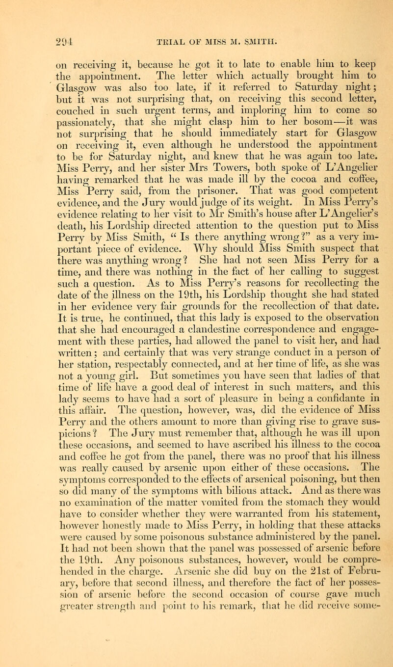 on receiving it, because lie got it to late to enable liim to keep the appointment. The letter which actually brought him to Glasgow was also too late, if it referred to Saturday night; but it was not surprising that, on receiving this second letter, couched in such urgent terms, and imploring him to come so passionately, that she might clasp him to her bosom—it was not surprising that he should immediately start for Glasgow on receiving it, even although he miderstood the appointment to be for Saturday night, and knew that he was again too late. Miss Perry, and her sister Mrs Towers, both spoke of L'Angelier having remarked that he was made ill by the cocoa and coffee, Miss Perry said, from the prisoner. That was good competent evidence, and the Jury would judge of its weight. In Miss Perry's evidence relating to her visit to ]SIr Smith's house after L'Ajigelier's death, his Lordship directed attention to the question put to Miss Perry by Miss Smith,  Is there anything wrong 1 as a very im- portant piece of evidence. Why should Miss Smith suspect that there was anything wrong ? She had not seen Miss Perry for a time, and there was nothing in the fact of her calling to suggest such a question. As to Miss Perry's reasons for recollecting the date of the illness on the 19th, his Lordship thought she had stated in her evidence very fair grounds for the recollection of that date. It is true, he continued, that this lady is exposed to the observation that she had encouraged a clandestine correspondence and engage- ment with these parties, had allowed the panel to visit her, and had written; and certainly that was very strange conduct in a person of her station, respectably connected, and at her time of life, as she was not a young girl. But sometimes you have seen that ladies of that time of life have a good deal of interest in such matters, and this lady seems to have had a sort of pleasure in being a confidante in this affair. The question, however, was, did the evidence of Miss Perry and the others amount to more than giving rise to grave sus- picions ? The Jury must remember that, although he was ill upon these occasions, and seemed to have ascribed his illness to the cocoa and coffee he got from the panel, there was no proof that his illness was really caused by arsenic upon either of these occasions. The symptoms corresponded to the effects of arsenical poisoning, but then so did many of the symptoms with bilious attack. And as there was no examination of the matter vomited from the stomach they would have to consider whether they were warranted from his statement, however honestly made to Miss Perry, in holding that these attacks were caused by some poisonous substance administered by the panel. It had not been shown that the panel was possessed of arsenic before the 19th. Any poisonous substances, however, would be compre- hended in the charge. Arsenic she did buy on the 21st of Febru- ary, before that second illness, and therefore the fact of her posses- sion of arsenic before the second occasion of course gave much greater strength and point to his remark, that ho did I'cceivc some-