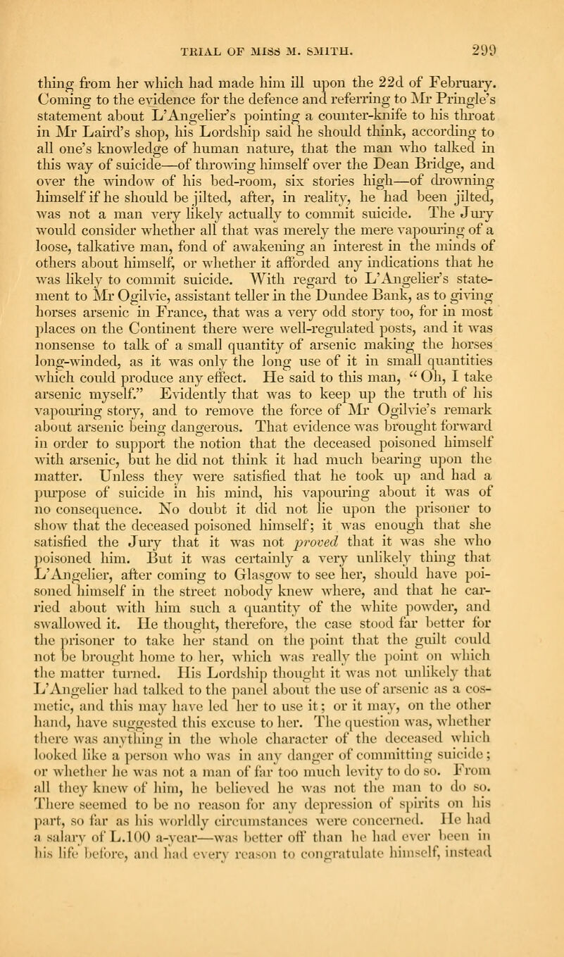 thing from her which had made him ill upon the 22d of Februaiy. Coming to the evidence for the defence and referring to jSIr Pringle's statement about L'Angelier's pointing a counter-knife to his throat in Mr Laird's shop, his Lordship said he should think, according to all one's knowledge of human nature, that the man who talked in this way of suicide—of throwing himself over the Dean Bridge, and over the ivdndow of his bed-room, six stories high—of di'ownmg himself if he should be jilted, after, in reahty, he had been jilted, was not a man very likely actually to commit suicide. The Jury would consider whether all that was merely the mere vapoui'ing of a loose, talkative man, fond of awakening an interest in the minds of others about himself, or whether it afforded any indications that he was likely to commit suicide. With regard to L'Angelier's state- ment to Mr Ogilvie, assistant teller in the Dundee Bank, as to gi^^iug horses arsenic in France, that was a very odd story too, for in most ])laces on the Continent there were well-regulated posts, and it was nonsense to talk of a small quantity of arsenic making the horses long-winded, as it was only the long use of it in small quantities which could produce any effect. He said to this man,  Oh, I take arsenic myself. E\idently that was to keep up the truth of his vapom'ing story, and to remove the force of jVIi- Ogihae's remark about arsenic being dangerous. That evidence was brought forward in order to support the notion that the deceased poisoned himself with arsenic, but he did not think it had much bearing upon the matter. Unless they were satisfied that he took up and had a pm^pose of suicide in his mind, his vapouring about it was of no consequence. No doubt it did not lie upon the prisoner to show that the deceased poisoned himself; it was enough that she satisfied the Jury that it was not proved that it was she who poisoned him. But it was certainly a very unlikely thing that L'Angelier, after coming to Glasgow to see her, should have poi- soned himself in the street nobody knew where, and that he car- ried about with him such a quantity of the white powder, and swallowed it. He thought, therefore, the case stood far better for the prisoner to take her stand on the point that the guilt could not be brought home to her, Avliich was really the })oint on which the matter turned. His Lordship thouglit it Avas not luilikely that L'Angelier had talked to the panel about the use of arsenic as a cos- metic, and this may have led her to use it; or it may, on the other hand, have suggested this excuse to her. The question was, whether there was anything in the whole character of the deceased which looked like a person who was in any danger of committing suicide; or whether he was not a man of far too nuich levity to do so. From all they knew of him, he believed he Avas not the man to do so. There seemed to be no reason for any depression of spirits on his part, so far as his worldly circumstances were concerned. He had a salary of L.100 a-year—was l)etter oft' tlian ho had ever been in his hfi' beli)ro, and liad every reason to congratulate himself, instead