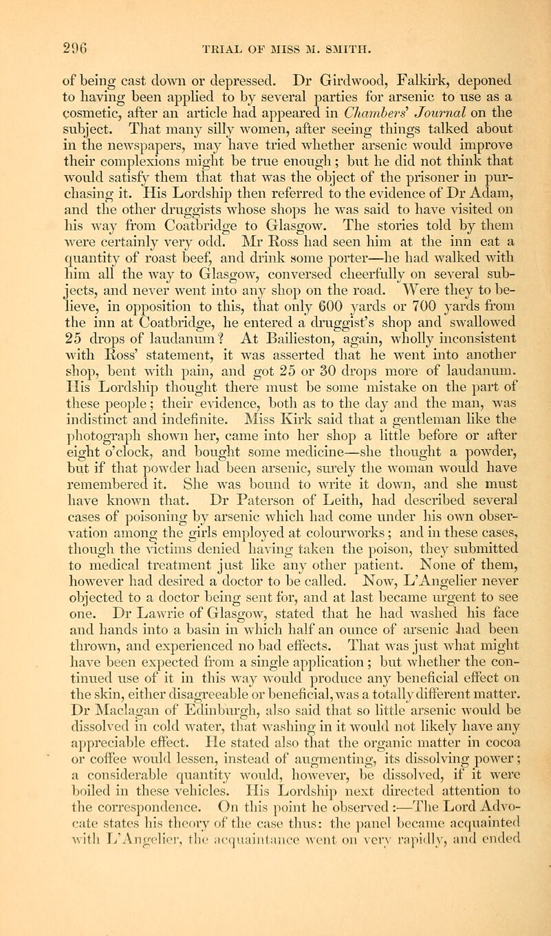 of being cast down or depressed. Dr Girdwood, Falkirk, deponed to having been applied to by several parties for arsenic to use as a cosmetic, after an article had appeared in Cliamberg' Journal on the subject. That many silly women, after seeing things talked about in the newspapers, may have tried whether arsenic would improve their complexions might be true enough; but he did not think that would satisfy them that that was the object of the prisoner in pur- chasing it. His Lordship then referred to the evidence of Dr Adam, and the other druggists whose shops he was said to have visited on his way from Coatbridge to Glasgow. The stories told by them were certainly very odd. Mr Ross had seen him at the inn eat a quantity of roast beef, and drink some porter—he had walked with him all the way to Glasgow, conversed cheerfally on several sub- jects, and never went into any shop on the road. Were they to be- lieve, in opposition to this, that only 600 yards or 700 yards from the inn at Coatbridge, he entered a druggist's shop and swallowed 25 drops of laudanum'? At Bailieston, again, wholly inconsistent with Ross' statement, it was asserted that he went into another shop, bent with pain, and got 25 or §0 drops more of laudanum. His Lordship thought there must be some mistake on the part of these people; their evidence, both as to the day and the man, was indistinct and indefinite. Miss Kirk said that a gentleman like the photograph shown her, came into her shop a little before or after eight o'clock, and bought some medicine—she thought a powder, but if that powder had been arsenic, sm'ely the woman would have remembered it. She was bound to write it down, and she must have known that. Dr Paterson of Leith, had described several cases of poisoning by arsenic which had come under his own obser- vation among the girls employed at colourworks; and in these cases, though the ^dctims denied having taken the poison, they submitted to medical treatment just like any other patient. None of them, however had desired a doctor to be called. Now, L'Angelier never objected to a doctor being sent for, and at last became urgent to see one. Dr Lawrie of Glasgow, stated that he had washed his face and hands into a basin in which half an ovmce of arsenic had been thrown, and experienced no bad effects. That was just what might have been expected from a single application; but whether the con- tinued n.se of it in this way would produce any beneficial effect on the skin, either disagreeable or beneficial, was a totally different matter. Dr Maclagan of Edinburgh, also said that so little arsenic would be dissolved in cold water, that washing in it would not likely have any appreciable effect. He stated also that the organic matter in cocoa or coffee would lessen, instead of augmenting, its dissolving power; a considerable quantity would, however, be dissolved, if it were boiled in these vehicles. His Lordship next directed attention to the corresj)ondence. On tliis point he observed :—The Lord Advo- cate states his theory of the case thus: the panel became ac()itainte(l A\itli r/Angch'er, the ;u'quaint;uice went on \qv\ rapid]\^, and ended