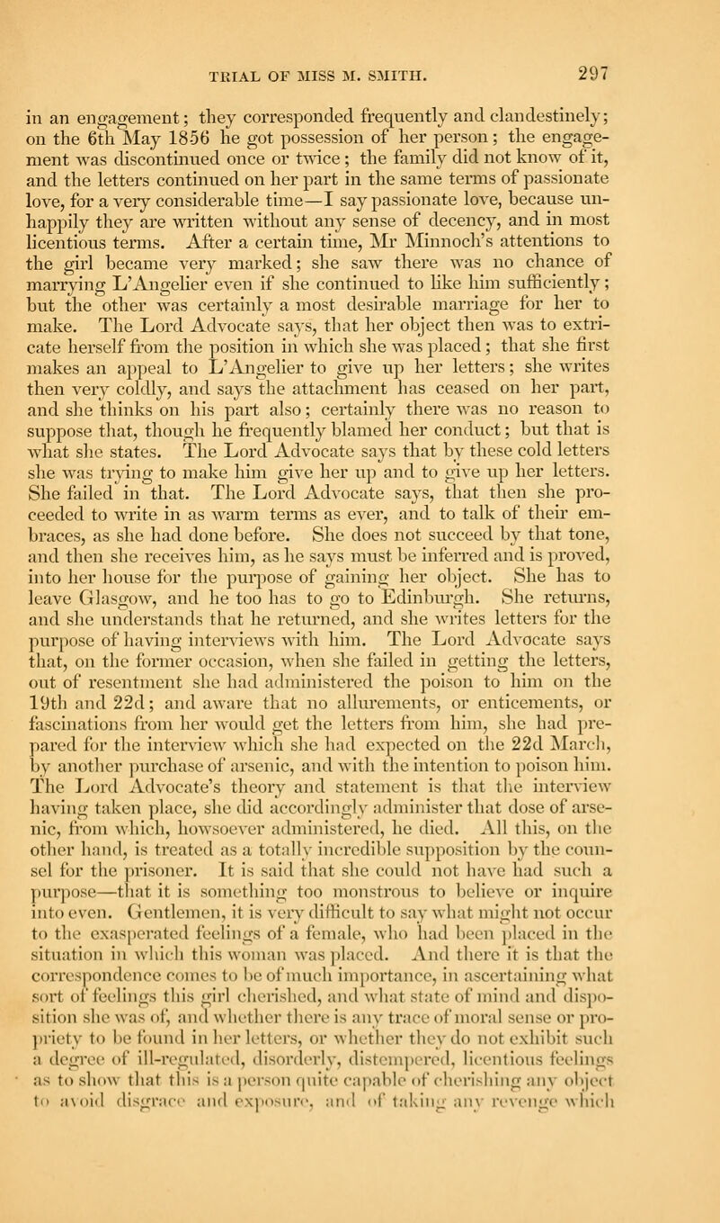 in an engagement; they corresponded frequently and clandestinely; on the 6th May 1856 he got possession of her person; the engage- ment was discontmued once or tmce; the family did not know of it, and the letters continued on her part in the same terms of passionate love, for a very considerable time—I say passionate love, because un- happily they are written without any sense of decency, and in most licentious terms. After a certain time, Mr IMinnoch's attentions to the girl became very marked; she saw there was no chance of marrying L'Angelier even if she continued to like him sufficiently; but the other was certainly a most desu'able marriage for her to make. The Lord Advocate says, that her object then was to extri- cate herself from the position in which she was placed; that she first makes an appeal to L'ilngelier to give up her letters; she writes then very coldly, and says the attachment has ceased on her part, and she thinks on his part also; certainly there was no reason to suppose tliat, thougli he fi'equently blamed her conduct; but that is what slie states. The Lord Advocate says that by these cold letters she was trying to make him give her up and to give up her letters. She failed in that. The Lord Advocate says, that then she pro- ceeded to write in as warm terms as ever, and to talk of their em- braces, as she had done before. She does not succeed by that tone, and then she receives him, as he says must be inferred and is proved, into her house for the puiq:)ose of gaining her object. She has to leave Glasgow, and he too has to go to Edinbm'gh. She retui'ns, and she understands that he retm^ned, and she writes letters for the purpose of having interviews with him. The Lord Advocate says that, on the former occasion, when she failed in getting the letters, out of resentment she had administered the poison to him on the 19th and22d; and aware that no allurements, or enticements, or fascinations from her w^ould get the letters ft-om him, she had pre- pared for the intenicw which she had expected on the 22d March, by another purchase of arsenic, and with the intention to poison him. The Lord Advocate's theory and statement is that tlie interview having taken place, she did accordingly administer that dose of arse- nic, from which, howsoever administered, he died. All this, on the other hand, is treated as a totally incredible supposition by the coun- sel for the prisoner. It is said that she could not have had such a purpose—that it is something too monstrous to believe or inquire into even. Gentlemen, it is very difficult to say what might not occur to the cxas[)erated feelings of a female, who had been placed in the situation in which this woman was placed. And there it is that the correspondence comes to be of much importance, in ascertaining what .sort of feelings this girl cherished, and what state of mind and dispo- sition she was of, and whether there is any trace of moral sense or pro- ])rietv to be found in her letters, or whether they do not exhibit such a degree of ill-regulatt'd, disorderly, distempered, lii-entious feelings as to show that this is a person fpiite capable of cherishing any object ti) a\oi(l disgrace and exposure, and of taking any revenge which