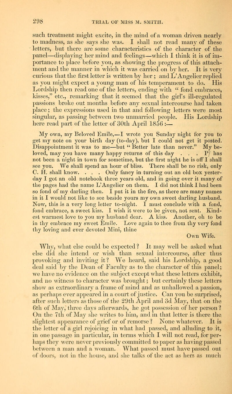 such treatment might excite, in the mind of a woman driven nearly to madness, as she says she was. I shall not read many of these letters, but there are some characteristics of the character of the panel—displaying her mind and feelings—which I think it is of im- portance to place before you, as showing the progress of this attach- ment and the manner in which it was carried on by her. It is very curious that the first letter is written by her ; and L'Angelier replied as you might expect a young man of his temperament to do. His Lordship then read one of the letters, ending with  fond embraces, kisses, etc., remarking that it seemed that the girl's ill-regulated passions broke out months before any sexual intercourse had taken place; the expressions used in that and following letters were most singular, as passing between two unmarried people. His Lordship here read part of the letter of oOth April 1856 :— My own, my Beloved Emile,—I wrote you Sunday night for you to get my note on your birth day (to-day), but I could not get it posted. Disappointment it was to me—but  Better late than never. My be- loved, may you have many happy returns of this day . . . P/ has not been a night in town for sometime, but the first night he is off I shall see you. We shall spend an hour of bliss. There shall be no risk, only C. H. shall know. . . . Only fancy in turning out an old box yester- day I got an old notebook three years old, and in going over it many of the pages had the name L'Angelier on them. I did not think I had been so fond of my darling then. I put it in the fire, as there are many names in it I would not like to see beside yours my own sweet darling husband. Now, this is a very long letter to-night, I must conclude with a fond, fond embrace, a sweet kiss. I wish it were to be given, not sent. Kind- est warmest love to you my husband dear. A kiss. Another, oh to be in thy embrace my sweet Emile. Love again to thee from thy very fond thy loving and ever devoted Mini, thine Own Wife. Why, what else could be expected ? It may well be asked what else did she intend or wish than sexual intercourse, after thus provoking and inviting it I We heard, said his Lordship, a good deal said by the Dean of Faculty as to the character of this panel; we have no evidence on the subject except what these letters exhibit, and no witness to character was brought; but certainly these letters show as extraordinary a frame of mind and as unhallowed a passion, as perhaps ever appeared in a court of justice. Can you be sm'prised, after such letters as those of the 29th April and 3d May, that on the 6th of May, three days afterwards, he got possession of her person ? On the 7th of May she writes to him, and in that letter is there the slightest appearance of grief or of remorse 1 None whatever. It is the letter of a girl rejoicing in what had passed, and alluding to it, in one passage in particular, in terms which I will not read, for per- haps they were never previously committed to paper as having passed between a man and a woman. What passed must have passed out of doors, not in the house, and she talks of the act as hers as much