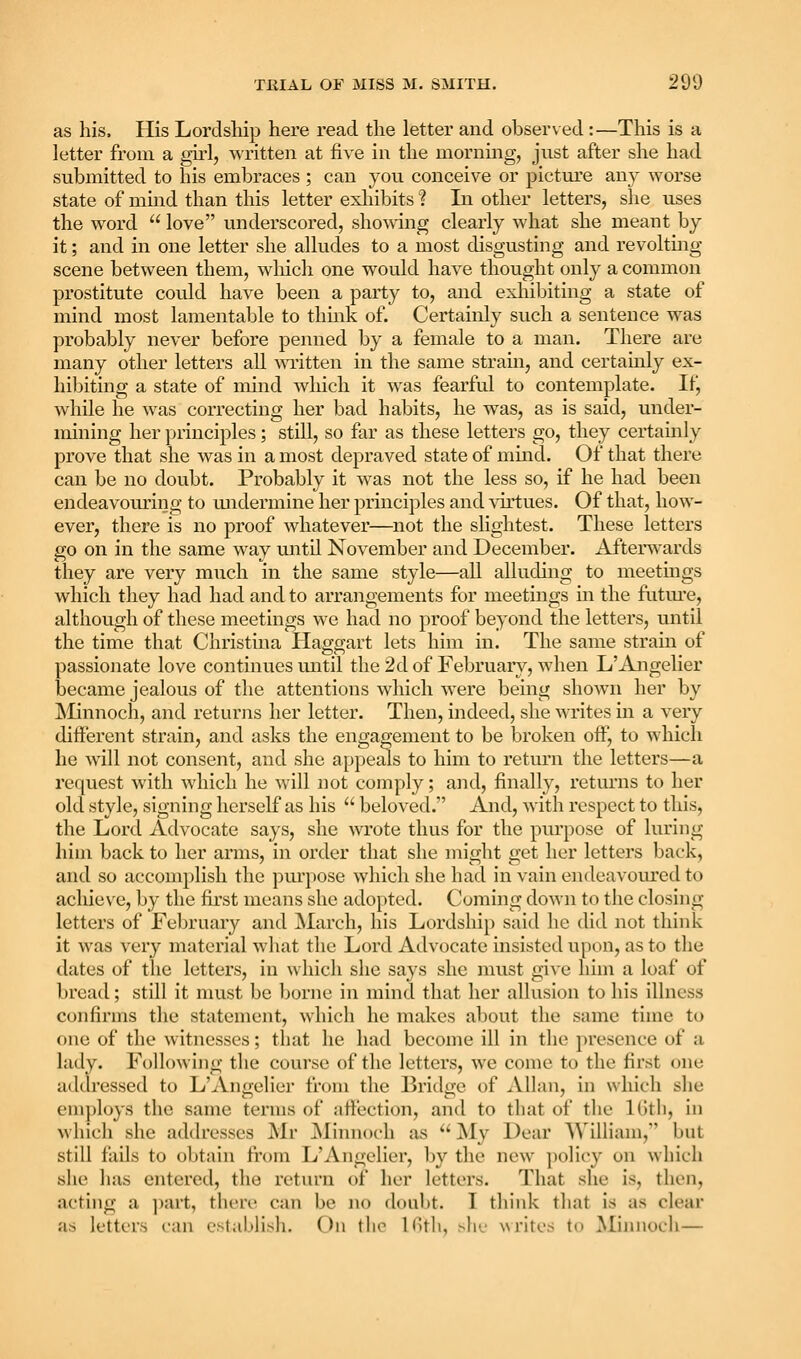 as his. His Lordship here read the letter and obser\ed:—This is a letter from a girl, written at five in the morning, just after she had submitted to his embraces; can you conceive or picture any worse state of mind than this letter exliibits ? In other letters, she uses the word  love underscored, showing clearly what she meant by it; and in one letter she alludes to a most disgusting and revolting- scene between them, which one would have thought only a common prostitute could have been a party to, and exliibiting a state of mind most lamentable to think of. Certainly such a sentence was probably never before penned by a female to a man. There are many other letters all -wiitten in the same strain, and certainly ex- hibiting a state of mind which it was fearful to contemplate. If, while he was correcting her bad habits, he was, as is said, under- mining her principles; still, so far as these letters go, they certainly prove that she was in a most depraved state of mind. Of that there can be no doubt. Probably it was not the less so, if he had been endeavouring to undermine her principles and -vortues. Of that, how- ever, there is no proof whatever—not the slightest. These letters go on in the same way until November and December. Afterwards they are very much in the same style—all alluding to meetmgs which they had had and to arrangements for meetings in the futm'e, although of these meetings we had no proof beyond the letters, until the time that Christina Haggart lets him in. The same strain of passionate love continues until the 2d of February, when L'Angelier became jealous of the attentions which were being shown her by Minnoch, and returns her letter. Then, indeed, she writes in a very different strain, and asks the engagement to be broken off, to which he will not consent, and she appeals to him to return the letters—a request with which he will not comply; and, finally, returns to her old style, signing herself as his  beloved. And, with respect to this, the Lord Advocate says, she wrote thus for the purpose of luring him back to her arms, in order that she might get her letters back, and so accomplish the purpose which she had in vain endeavom'cd to achieve, by the fii'st means she adopted. Cuming down to the closing- letters of February and March, his Lordship said he did not think it was very material what the Lord Advocate insisted upon, as to the dates of the letters, in which she says she must gi^'e him a loaf of bread; still it must be borne in mind that her allusion to his illness confirms the statement, which he makes about the same time to one of the witnesses; that he had become ill in the presence of a lady. Following the course of the letters, we come to the first one addressed to L'Angelier from the Bridge of Allan, in which she employs the same terms of affection, and to that of the IGtli, in whicli she addresses Mr jNIinnoch as  ^ly Dear William, but still fails to obtain from L'Angelier, by the new ])olicy on whicli she has entered, the return of her letters. That she is, then, acting a ])art, there can be no doubt. I think that is as clear as letters can establish. On the Kitli, sin.- writes to Minnocli—