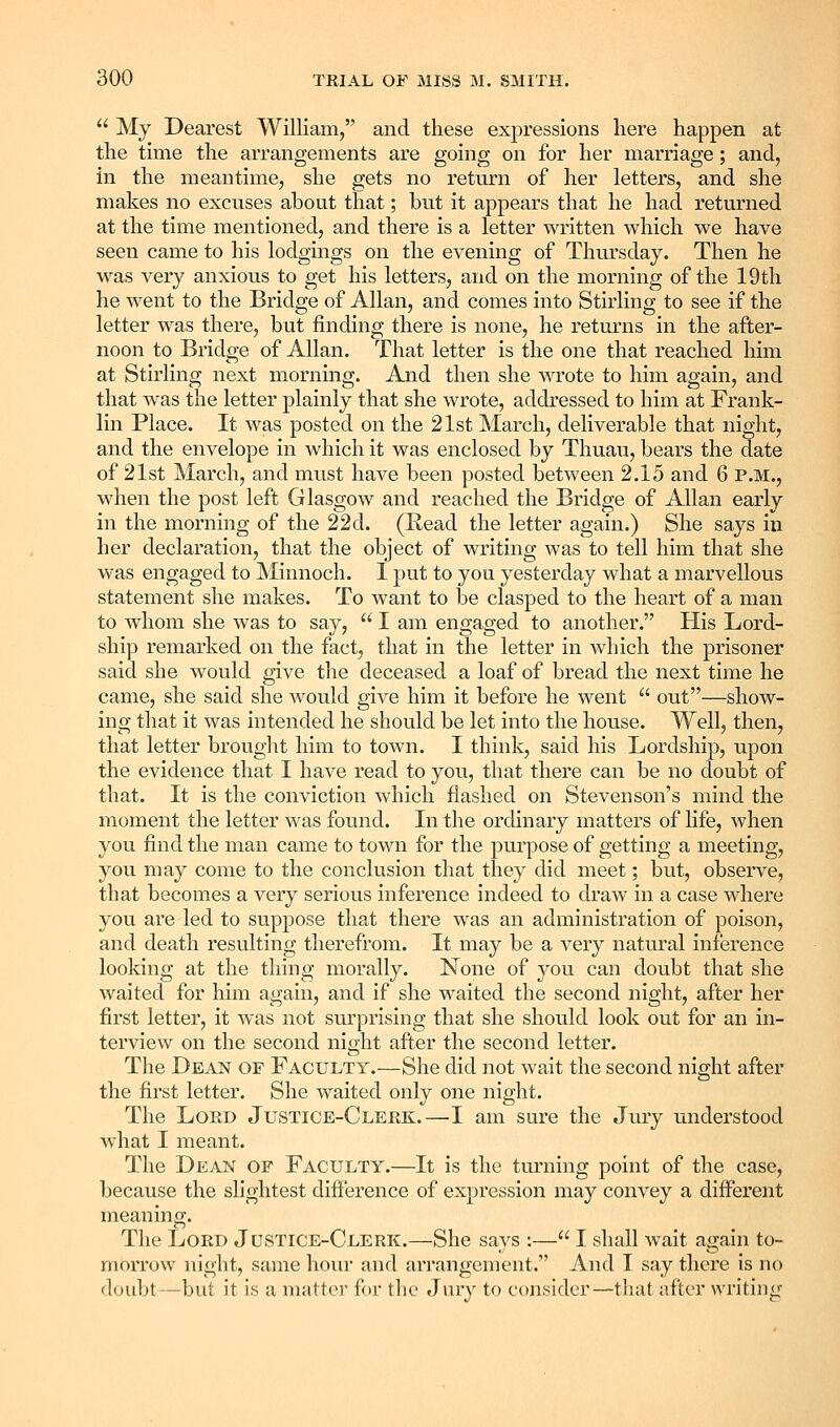 My Dearest William, and these exj^ressions here happen at the time the arrangements are going on for her marriage; and, in the meantime, she gets no return of her letters, and she makes no excuses about that; but it appears that he had returned at the time mentioned, and there is a letter written which we have seen came to his lodgings on the evening of Thursday. Then he was very anxious to get his letters, and on the morning of the 19 th he went to the Bridge of Allan, and comes into Stirling to see if the letter was there, but finding there is none, he retm^ns in the after- noon to Bridge of Allan. That letter is the one that reached him at Stirling next morning. And then she wrote to him again, and that was the letter plainly that she wrote, addressed to him at Frank- lin Place. It was posted on the 21st March, deliverable that night, and the envelope in which it was enclosed by Thuau, bears the date of 21st March, and must have been posted between 2.15 and 6 p.m., when the post left Glasgow and reached the Bridge of Allan early in the morning of the 22d. (Read the letter again.) She says in her declaration, that the object of writing was to tell him that she was engaged to Minnoch. I put to you yesterday what a marvellous statement she makes. To want to be clasped to the heart of a man to whom she was to say, I am engaged to another. His Lord- ship remarked on the fact, that in the letter in which the prisoner said she would give the deceased a loaf of bread the next time he came, she said she would give him it before he went out—show- ing that it was intended he should be let into the house. Well, then, that letter brought him to town. I think, said his Lordship, upon the evidence that I have read to you, that there can be no doubt of that. It is the conviction which flashed on Stevenson's mind the moment the letter was found. In the ordinary matters of life, when you find the man came to town for the purpose of getting a meeting, you may come to the conclusion that they did meet; but, observe, that becomes a very serious inference indeed to di'aw in a case where you are led to suppose that there was an administration of poison, and death resulting therefrom. It may be a very natural inference looking at the thing morally. None of you can doubt that she waited for him again, and if she waited the second night, after her first letter, it was not surprising that she should look out for an in- terview on the second night after the second letter. The Dean of Faculty.—She did not wait the second night after the first letter. She waited only one night. The Lord Justice-Clerk.—I am sure the Jury understood what I meant. The Dean of Faculty.—It is the turning point of the case, because the slightest difference of expression may convey a different meaning. The Lord Justice-Clerk.—She says :— I shall wait again to- morrow night, same hour and arrangement. And I say there is no doubt—but it is a matter for the Jury to consider—that after writing