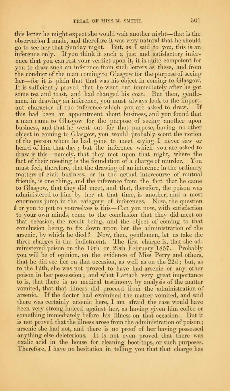 this letter he might expect she wouhl wait another night—that is the observation I made, and therefore it was very natural that he should go to see her that Sunday night. But, as I said to you, this is an inference only. If you think it such a just and satisfactoi'y infer- ence that you can rest your verdict upon it, it is quite competent for you to draw such an inference from such letters as these, and fi'om the conduct of the man coming to Glasgow for the purpose of seeing her—for it is plain that that w^as his object in coming to Glasgow. It is sufficiently proved that he w^ent out immediately after he got some tea and toast, and had changed his coat. But then, gentle- men, in drawing an inference, you must always look to the import- ant character of the inference which you are asked to draw. If this had been an appointment about busmess, and you found that a man came to Glasgow for the purpose of seeing another upon business, and that he went out for that purpose, ha\'ing no other object in coming to Glasgow, you would probably scout the notion of the person whom he had gone to meet sajdng I never saw or heard of him that day ; but the inference which you are asked to draw is this—namely, that they met upon that night, where the fact of their meeting is the foundation of a charge of murder. You must feel, therefore, that the drawing of an inference in the ordinary matters of ci\al business, or in the actual intercourse of mutual friends, is one thing, and the inference from the fact that he came to Glasgow^, that they did meet, and that, therefore, the poison was administered to him by her at that time, is another, and a most enormous jump in the category of inferences. Now, the question f or you to put to yourselves is this—Can you now, with satisfaction to your own minds, come to the conclusion that they did meet on that occasion, the result being, and the object of coming to that conclusion being, to fix down upon her the administration of the arsenic, by which he died ? Now, then, gentlemen, let us take the three charges in the indictment. The first charge is, that she ad- ministered poison on the 19th or 20th Februaiy 1857. Probably you will be of opinion, on the evidence of JSIiss Peny and others, that he did see her on that occasion, as well as on the 22d ; but, as to the 19th, she was not proved to have had arsenic or any other poison in her possession ; and what I attach very great importance to is, that there is no medical testimony, by analysis of the matter vomited, that that illness did proceed from the administration of arsenic. If the doctor had examined the matter vomited, and said there was certainly arsenic here, I am afraid the case would have been very strong indeed against her, as having given him cofl'ee or something immecUately l)ef()re his ihness on that occasion. But it is not proved that the illness arose from the administration of poison ; arsenic she had not, and there is no proof of her having possessed anything else deleterious. It is not even proved that there was oxalic acid in the house for cleaning boot-tops, or such purposes. Therefore, I have no hesitation in telling you that that charge has