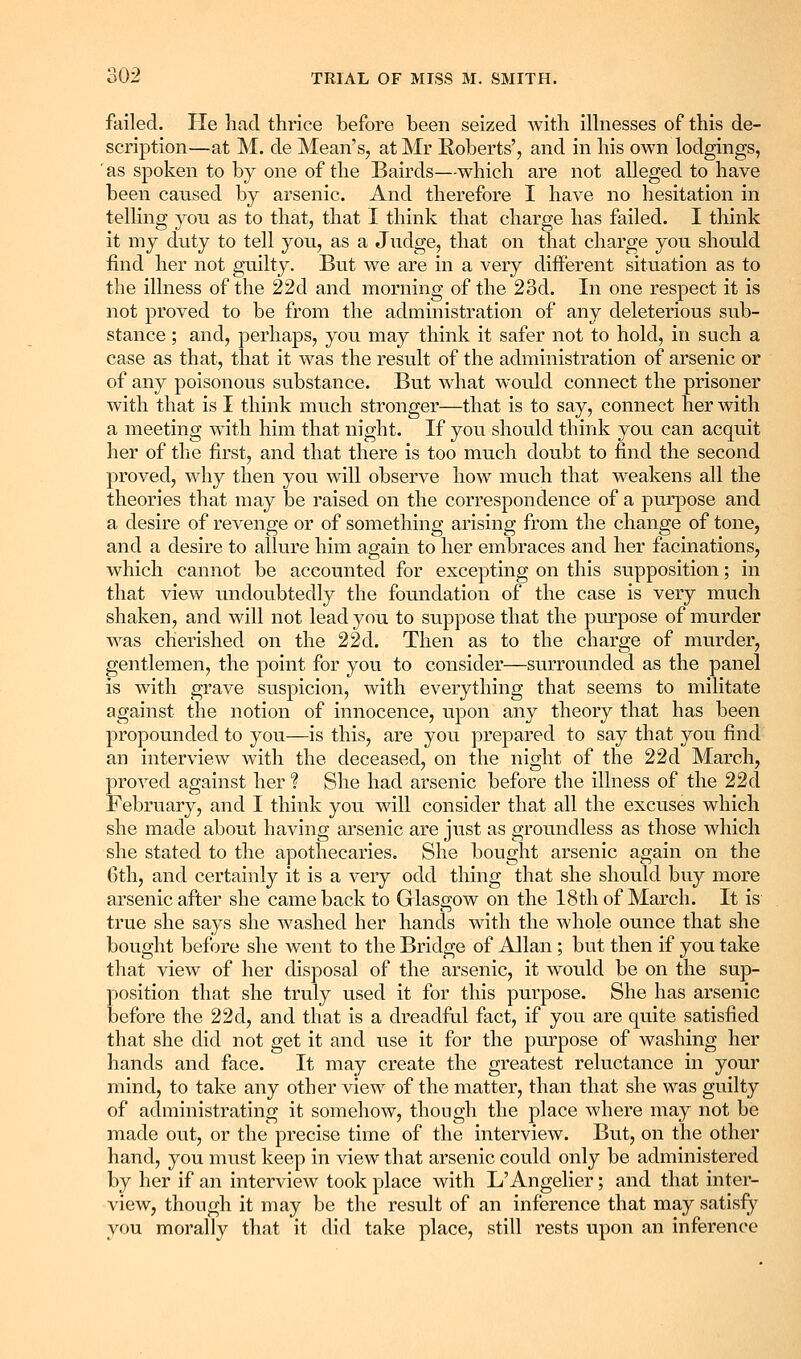 failed. Pie had thrice before been seized with ilhiesses of this de- scription—at M. de Mean's, at Mr Roberts', and in his own lodgings, ' as spoken to by one of the Bairds—which are not alleged to have been caused by arsenic. And therefore I have no hesitation in telhng you as to that, that I think that charge has failed. I think it my duty to tell you, as a Judge, that on that charge you should find her not guilty. But we are in a very different situation as to the illness of the 22d and morning of the 23d. In one respect it is not proved to be from the administration of any deleterious sub- stance ; and, perhaps, you may think it safer not to hold, in such a case as that, that it was the result of the administration of arsenic or of any poisonous substance. But what would connect the prisoner with that is I think much stronger—that is to say, connect her with a meeting with him that night. If you should think you can acquit her of the first, and that there is too much doubt to find the second proved, why then you will observe how much that weakens all the theories that may be raised on the correspondence of a purpose and a desire of revenge or of something arising from the change of tone, and a desire to allure him again to her embraces and her facinations, which cannot be accounted for excepting on this supposition; in that view undoubtedly the foundation of the case is very much shaken, and will not lead you to suppose that the purpose of murder was cherished on the 22d. Then as to the charge of murder, gentlemen, the point for you to consider—surrounded as the panel is with grave suspicion, with everything that seems to militate against the notion of innocence, upon any theory that has been propounded to you—is this, are you prepared to say that you find an interview with the deceased, on the night of the 22d March, proved against her ? She had arsenic before the illness of the 22d February, and I think you will consider that all the excuses which she made about having arsenic are just as groundless as those which she stated to the apothecaries. She bought arsenic again on the 6th, and certainly it is a very odd thing that she should buy more arsenic after she came back to Glasgow on the 18th of March. It is true she says she washed her hands with the whole ounce that she bought before she went to the Bridge of Allan; but then if you take that view of her disposal of the arsenic, it would be on the sup- position that she truly used it for this purpose. She has arsenic before the 22d, and that is a dreadfal fact, if you are quite satisfied that she did not get it and use it for the purpose of washing her hands and face. It may create the greatest reluctance in your mind, to take any other view of the matter, than that she was guilty of administrating it somehow, though the place where may not be made out, or the precise time of the interview. But, on the other hand, you must keep in view that arsenic could only be administered by her if an interview took place with L'Angelier; and that inter- view, though it may be the result of an inference that may satisfy you morally that it did take place, still rests upon an inference