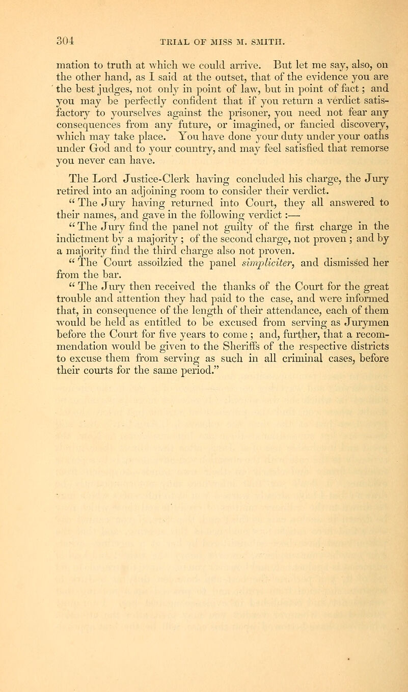 mation to truth at which we could arrive. But let me say, also, on the other hand, as I said at the outset, that of the evidence you are the best judges, not only in point of law, but in point of fact; and you may be perfectly confident that if you return a verdict satis- factory to yourselves against the prisoner, you need not fear any consequences from any future, or imagined, or fancied discovery, wdiich may take place. You have done your duty under your oaths under God and to your country, and may feel satisfied that remorse you never can have. The Lord Justice-Clerk having concluded his charge, the Jury retired into an adjoining room to consider their verdict. The Jmy having returned into Court, they all answered to their names, and gave in the following verdict:— The Jury find the panel not guilty of the first charge in the indictment by a majority ; of the second charge, not proven ; and by a majority find the third charge also not proven. The Court assoilzied the panel simj^Uciter, and dismissed her from the bar. The Jury then received the thanks of the Court for the great trouble and attention they had paid to the case, and were informed that, in consequence of the length of their attendance, each of them would be held as entitled to be excused from serving as Jurymen before the Court for five years to come; and, further, that a recom- mendation would be given to the Sheriffs of the respective districts to excuse them from serving as such in all criminal cases, before their courts for the same period.