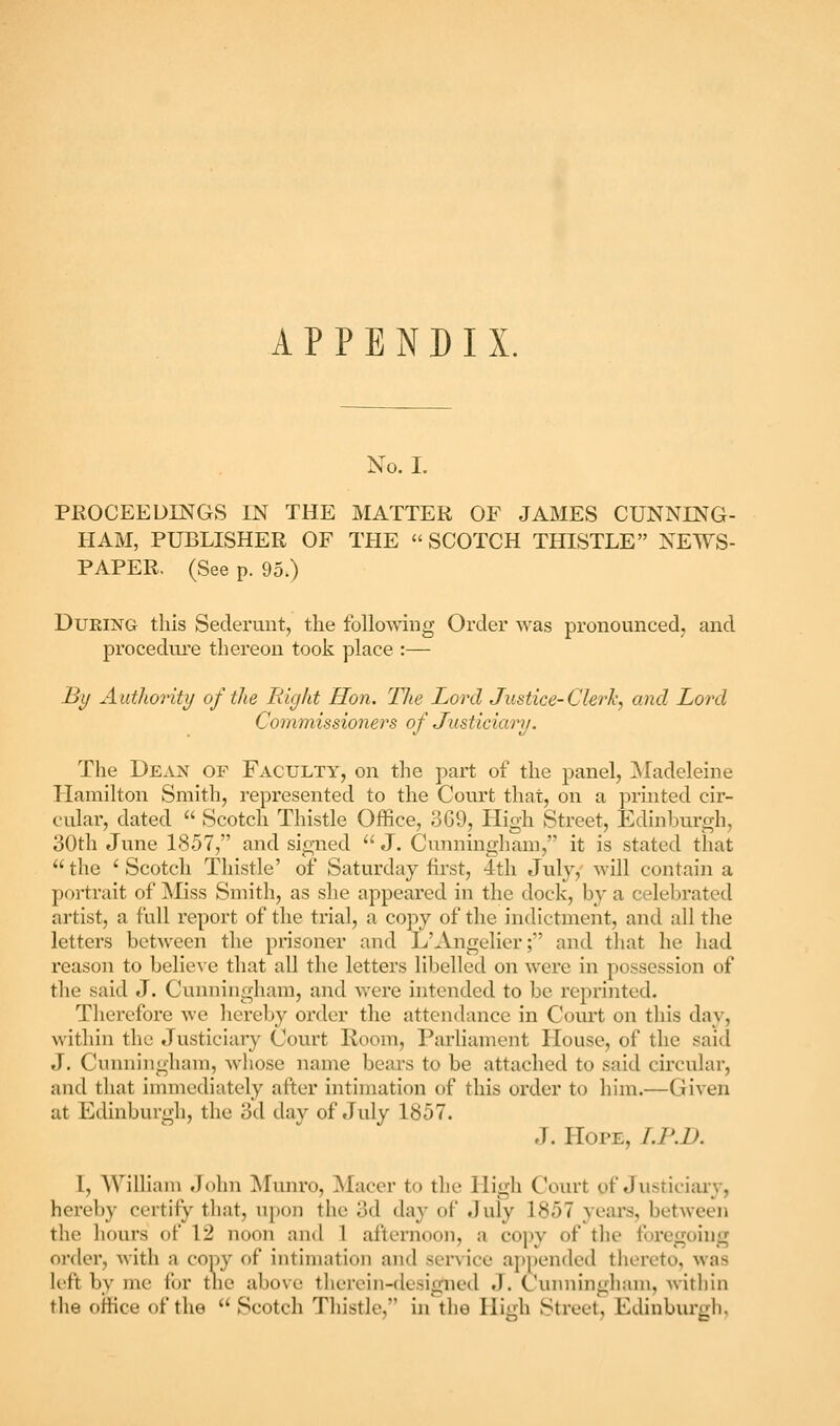 APPENDIX. No. I. PROCEEUINGS IN THE MATTER OF JAMES CUNNING- HAM, PUBLISHER OF THE SCOTCH THISTLE NEWS- PAPER. (See p. 95.) DuRiNGr this Sederunt, the following Order was pronounced, and procedure thereon took place :— By Authority of the Right Hon. Tlie Lord Justice-Clerh, and Lord Commissioners of Justiciarij. The Dean of Faculty, on the part of the panel, ^Madeleine Hamilton Smith, represented to the Court that, on a printed cir- cular, dated Scotch Thistle Office, 369, High Street, Edinburgh, 30th June 1857, and signed J. Cunningham, it is stated that the ' Scotch Thistle' of Saturday first, 4th July, will contain a portrait of jMiss Smith, as she appeared in the dock, by a celebrated artist, a full report of the trial, a copy of the indictment, and all the letters between the prisoner and L'Angelier; and that he had reason to believe that all the letters libelled on were in possession of the said J. Cunningham, and were intended to be reprinted. Therefore Ave hereby order the attendance in Com't on this day, within tlie Justiciary Court Room, Parliament House, of the said J. Cunningham, whose name bears to be attached to said circular, and that immediately after intimation of this order to him.—Given at Edinburgh, the 3d day of July 1857. J. Hope, I.P.D. I, William John !Munro, Macer to the High CVnut of Jiisriciiuy, hereby certify tliat, upon the 3d day of July 1857 years, between the hours ot 12 noon and 1 afternoon, a copy of tlie foregoing order, Avith a copy of intimation and service appended thereto, Avas left by me for tlic above therein-designed J. Cunningham, Avithin the office of the Scotch Thistle, in the Hiirh Street, Edinburixb,