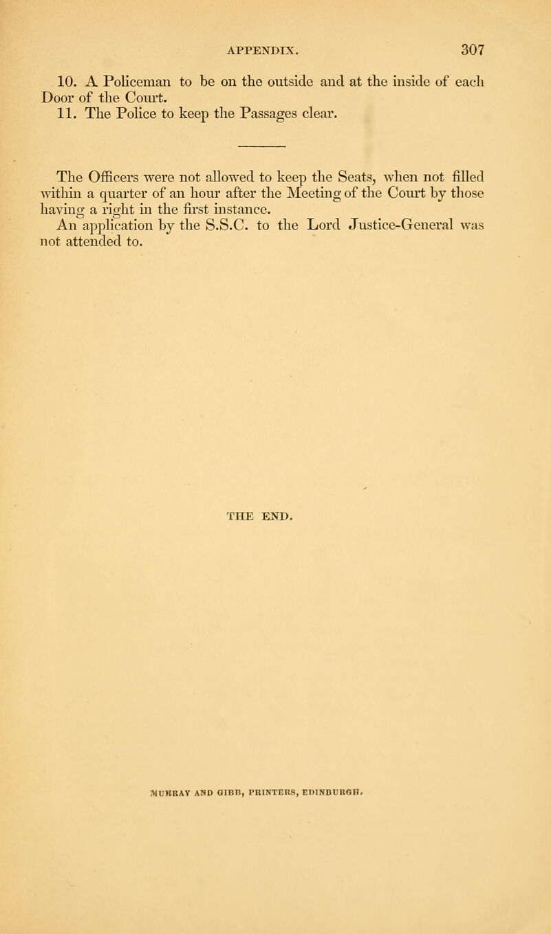 10. A Policeman to be on the outside and at the inside of each Door of the Coiu't. 11. The Police to keep the Passages clear. The Officers were not allowed to keep the Seats, when not filled Avithin a quarter of an hour after the ]\Ieeting of the Court by those having a right in the first instance. An application by the S.S.C. to the Lord Justice-General was not attended to. THE END. MUHRAY AND GIBB, PniNTERS, EDINDUUGH.