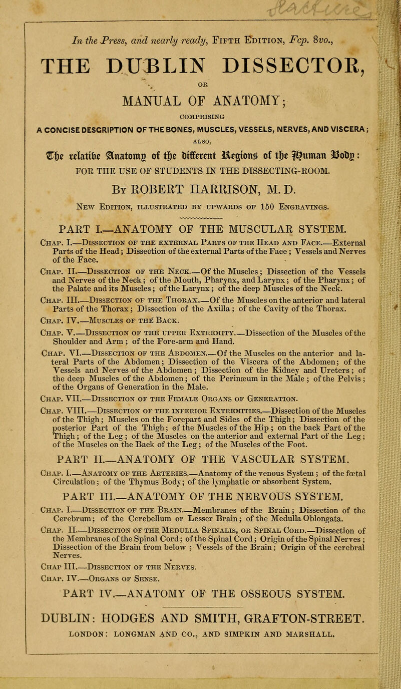 In the Tress, and nearly ready, Fifth Edition, Fcp. 8w., THE DUBLIN DISSECTOR, OE MANUAL OF ANATOMY; COMPKISING A CONCISE DESCRIPTION OF THE BONES, MUSCLES, VESSELS, NERVES, AND VISCERA; ALSO, 'Eiiz wlatibc Unatomg of tj^c liiffctcnt i^cgiong of t^c l^timan 23olig: FOR THE USE OF STUDENTS IN THE DISSECTING-ROOM. By ROBERT HARRISON, M. D. New Edition, illustrated by upwards of 150 Engravings. PART L^ANATOMY OF THE MUSCULAR SYSTEM. Chap. I.—Dissection of the external Parts op the Head and Face External Parts of the Head; Dissection of the external Parts of the Face; Vessels and Nerves of the Face. Chap. II—Dissection of the Neck—Of the Muscles; Dissection of the Vessels and Nerves of the Neck; of the Mouth, Pharynx, and Larynx; of the Pharynx; of the Palate and its Muscles; of the Larynx; of the deep Muscles of the Neck. Chap. Ill Dissection of the Thorax—Of the Muscles on the anterior and lateral Parts of the Thorax; Dissection of the AxiUa; of the Cavity of the Thorax. Chap, IV.—Muscles of the Back. Chap. V Dissection of the upper Extremity Dissection of the Muscles of the Shoulder and Arm; of the Fore-arm and Hand. Chap. VI Dissection of the Abdomen Of the Muscles on the anterior and la- teral Parts of the Abdomen; Dissection of the Viscera of the Abdomen; of the Vessels and Nerves of the Abdomen; Dissection of the Kidney and Ureters; of the deep Muscles of the Abdomen; of the Perinaeum in the Male ; of the Pelvis ; of the Organs of Generation in the Male. Chap. VII.—Dissection of the Female Organs of Generation. Chap. VIII.—Dissection of the inferior Extremities Dissection of the Muscles of the Thigh; Muscles on the Forepart and Sides of the Thigh; Dissection of the posterior Part of the Thigh; of the Muscles of the Hip ; on the back Part of the Thigh; of the Leg ; of the Muscles on the anterior and external Part of the Leg; of the Muscles on the Back of the Leg; of the Muscles of the Foot. PART II.—ANATOMY OF THE VASCULAR SYSTEM. Chap. I Anatomy of the Arteries Anatomy of the venous System; of the foetal Circulation; of the Thymus Body; of the lymphatic or absorbent System. PART IIL—ANATOMY OF THE NERVOUS SYSTEM. Chap. I—Dissection of the Brain—Membranes of the Brain; Dissection of the Cerebrum; of the Cerebellum or Lesser Brain; of the Medulla Oblongata. Chap. II—Dissection of the. Medulla Spinalis, or Spinal Cord.—Dissection of the Membranes of the Spinal Cord; of the Spinal Cord; Origin of the Spinal Nerves ; Dissection of the Brain from below ; Vessels of the Brain; Origin of the cerebral Nerves. Chap III.—Dissection of the Nerves. Chap. IV Organs of Sense. PART IV.—ANATOMY OF THE OSSEOUS SYSTEM. DUBLIN: HODGES AND SMITH, GRAFTON-STREET. LONDON: LONGMAN AND CO., AND SIMPKIN AND MARSHALL.