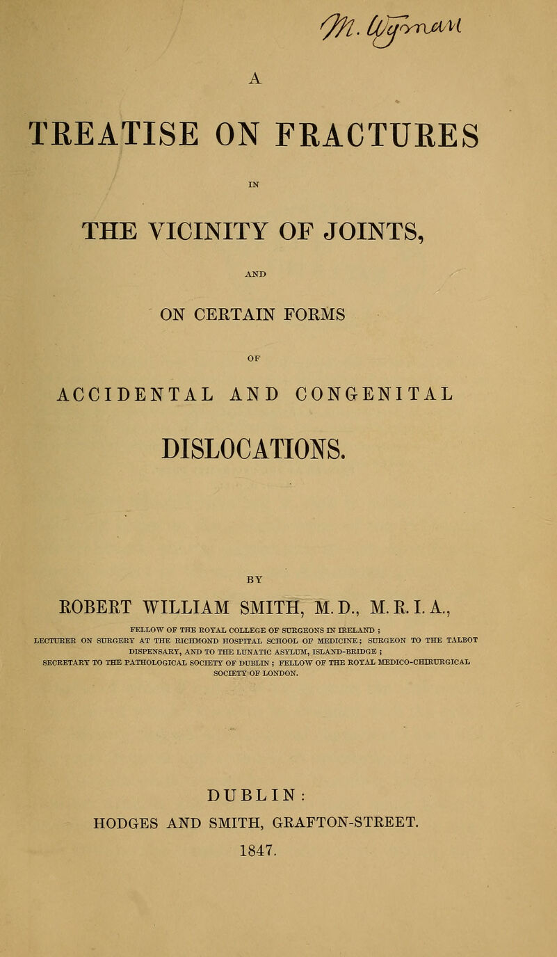 On.ojj' ^ ' - -^ A TKEATISE ON FRACTURES IN THE VICINITY OF JOINTS, AND ON CERTAIN FORMS OP ACCIDENTAL AND CONGENITAL DISLOCATIONS. ROBERT WILLIAM SMITH, M. D., M. R. L A, FELLOW OF THE ROTAl COLLEGE OF StlKGEONS IN mELAUD ; LECTDBEE ON SURGERY AT THE RICHMOND HOSPITAL SCHOOL OF MEDICME; SURGEON TO THE TALBOT DISPENSARY, AND TO THE LUNATIC ASYLUM, ISLAND-BRIDGE ; SECRETARY TO THE PATHOLOGICAL SOCIETY OF DUBLIN ; FELLOW OF THE ROYAL MEDICO-CHIEURGICAL SOCIETY OP LONDON. DUBLIN: HODGES AND SMITH, aRAFTON-STREET. 1847.