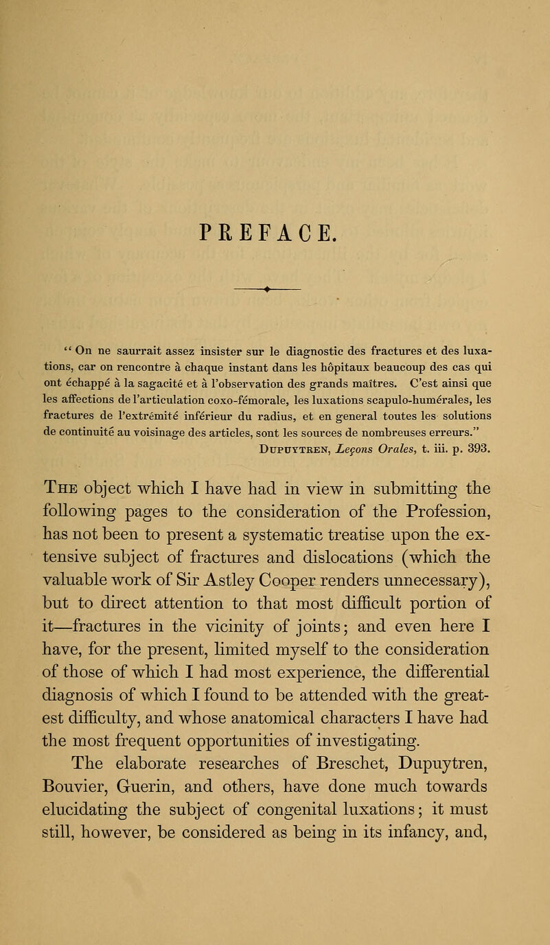 PREFACE.  On ne saurrait assez insister sur le diagnostic des fractures et des luxa- tions, car on rencontre a chaque instant dans les hopitaux beaucoup des cas qui ont echappe a la sagacite et a I'observation des grands maitres. C'est ainsi que les affections de I'articulation coxo-femorale, les luxations scapulo-hum^rales, les fractures de I'extremite inferieur du radius, et en general toutes les solutions de continuite au voisinage des articles, sont les sources de nombreuses erreurs. DupoYTBEN, Legons Orales, t. iii. p. 393. The object which I have had in view in submitting the following pages to the consideration of the Profession, has not been to present a systematic treatise upon the ex- tensive subject of fractures and dislocations (which the valuable work of Sir Astley Cooper renders unnecessary), but to direct attention to that most difficult portion of it—fractures in the vicinity of joints; and even here I have, for the present, limited myself to the consideration of those of which I had most experience, the differential diagnosis of which I found to be attended with the great- est difficulty, and whose anatomical characters I have had the most frequent opportunities of investigating. The elaborate researches of Breschet, Dupuytren, Bouvier, Guerin, and others, have done much towards elucidating the subject of congenital luxations; it must still, however, be considered as being in its infancy, and,