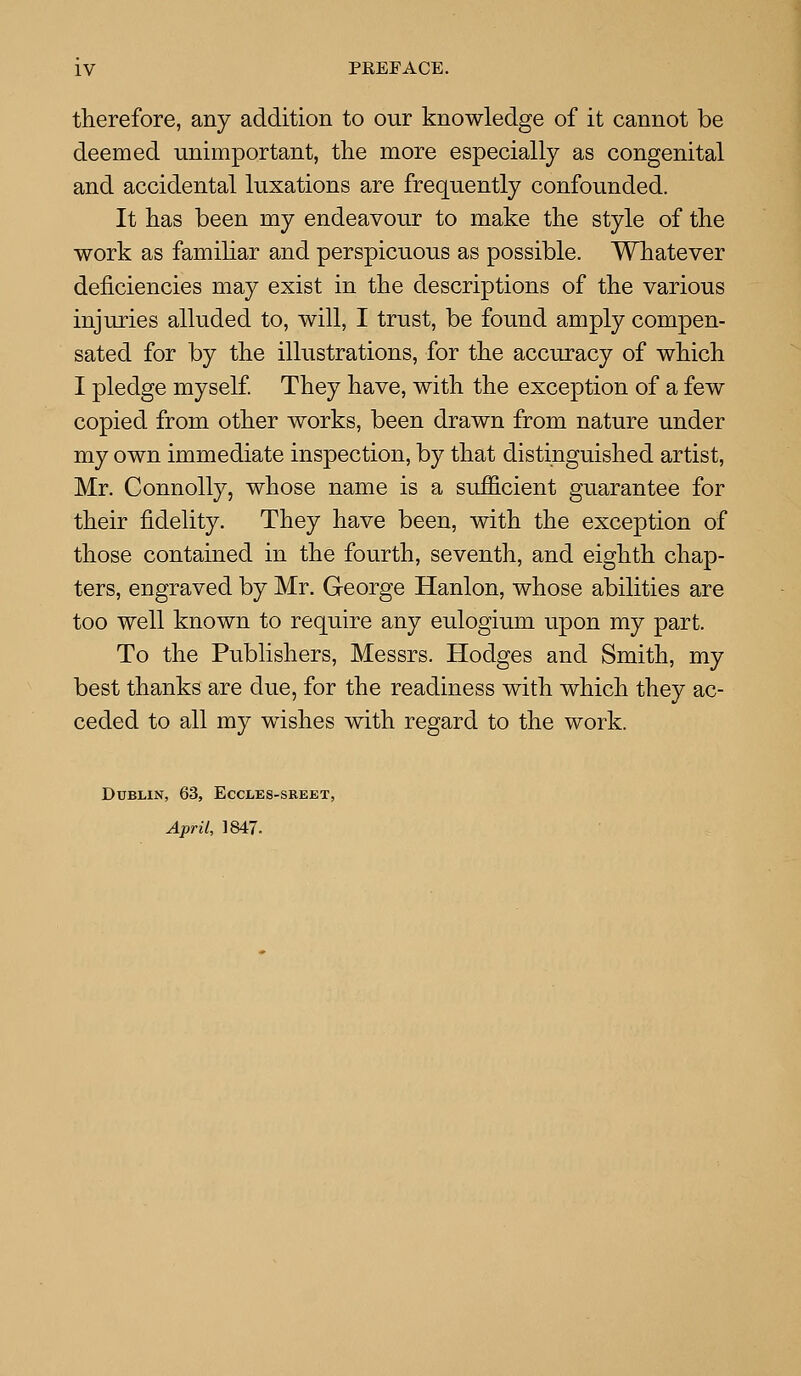 therefore, any addition to our knowledge of it cannot be deemed unimportant, the more especially as congenital and accidental luxations are frequently confounded. It has been my endeavour to make the style of the work as familiar and perspicuous as possible. Whatever deficiencies may exist in the descriptions of the various injuries alluded to, will, I trust, be found amply compen- sated for by the illustrations, for the accuracy of which I pledge myself They have, with the exception of a few copied from other works, been drawn from nature under my own immediate inspection, by that distinguished artist, Mr. Connolly, whose name is a sufficient guarantee for their fidelity. They have been, with the exception of those contained in the fourth, seventh, and eighth chap- ters, engraved by Mr. George Hanlon, whose abilities are too well known to require any eulogium upon my part. To the Publishers, Messrs. Hodges and Smith, my best thanks are due, for the readiness with which they ac- ceded to all my wishes with regard to the work. Dublin, 63, Eccles-sreet, April, 1847.