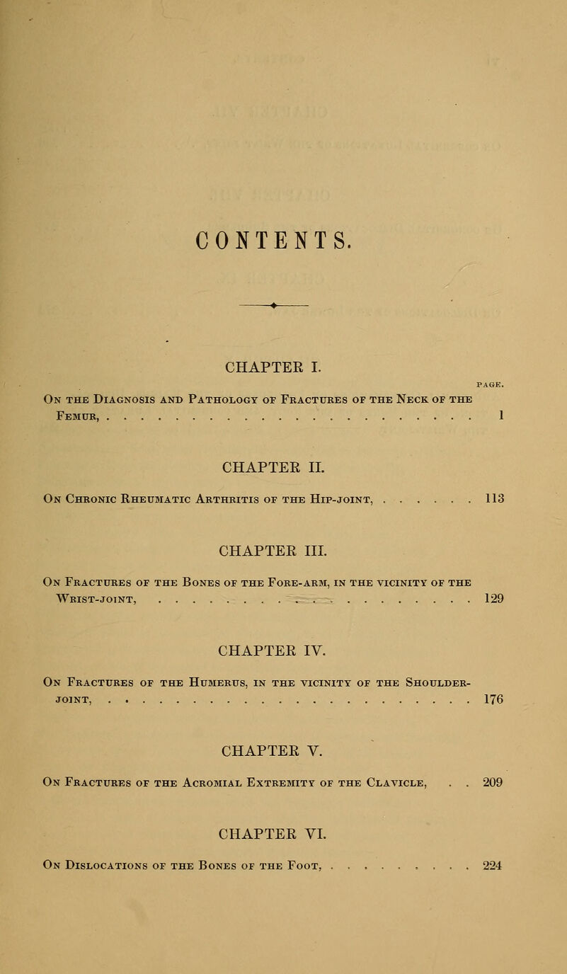 CONTENTS. -♦- CHAPTER I. PAGE. On the Diagnosis and Pathology of Fractures of the Neck of the Femur, 1 CHAPTEE 11. On Chronic Rheumatic Arthritis OF THE Hip-joint, 113 CHAPTEE III. On Fractures of the Bones of the Fore-arm, in the vicinity of the Wrist-joint, 129 CHAPTEE IV. On Fractures of the Humerus, in the vicinity of the Shoulder- joint, 176 CHAPTEE V. On Fractures of the Acromial Extremity of the Clavicle, . . 209 CHAPTEE VL On Dislocations of the Bones of the Foot, 224