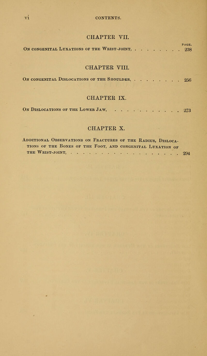 CHAPTER VIL PAGE. On congenital Luxations of the Wrist-joint, 238 CHAPTER VIII. On congenital Dislocations of the Shoulder, 256 CHAPTER IX. On Dislocations of the Lower Jaw, 273 CHAPTER X. Additional Observations on Fractures of the Radius, Disloca- tions of the Bones of the Foot, and congenital Luxation of the Wrist-joint, 294