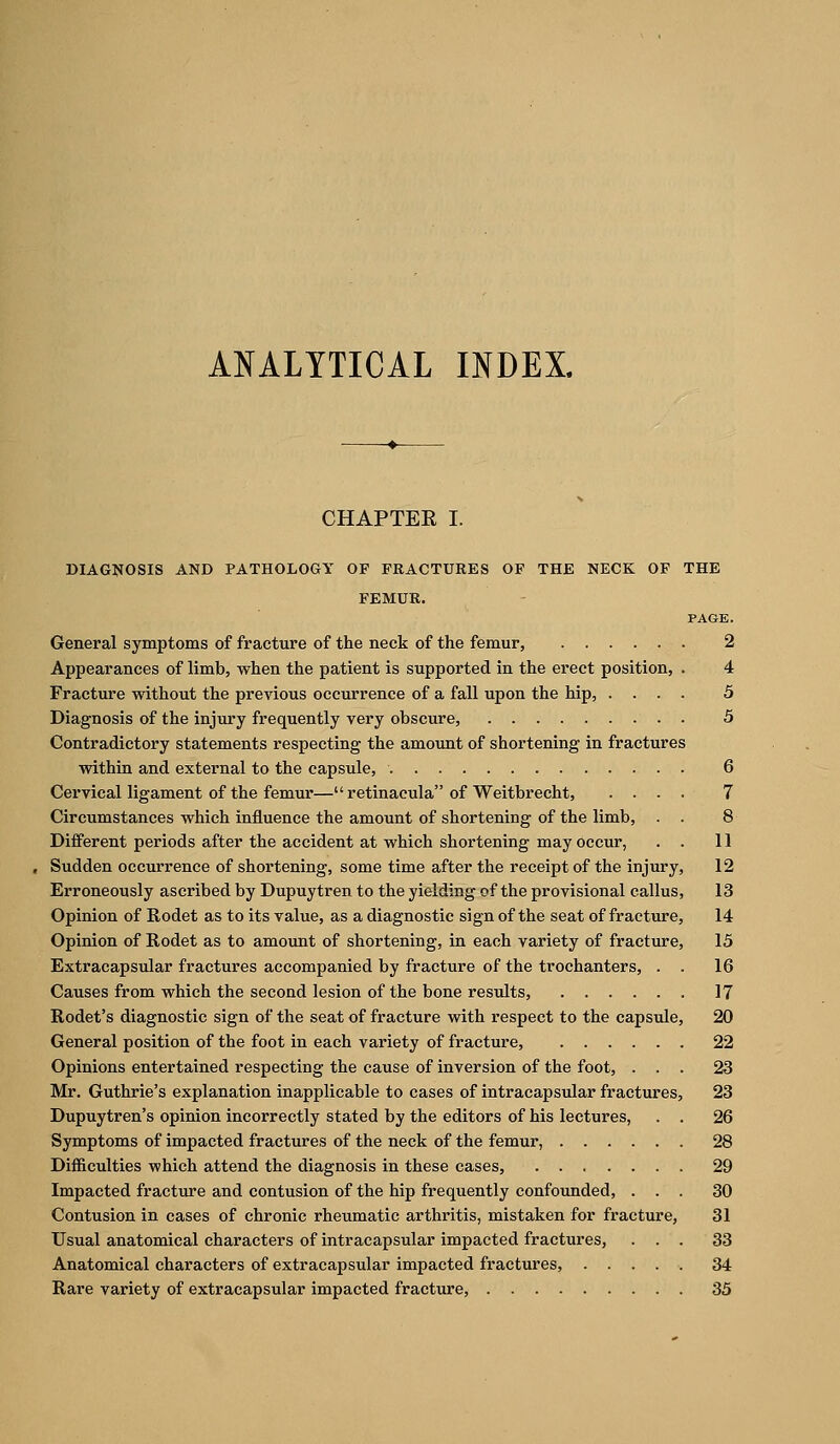 ANALYTICAL INDEX. CHAPTER I. DIAGNOSIS AND PATHOLOGY OP FRACTURES OF THE NECK OF THE FEMUR. PAGE. General symptoms of fracture of the neck of the femur, 2 Appearances of limb, when the patient is supported in the erect position, . 4 Fracture without the previous occurrence of a fall upon the hip, .... 5 Diagnosis of the injury frequently very obscure, 5 Contradictory statements respecting the amount of shortening in fractures within and external to the capsule, 6 Cervical ligament of the femur— retinacula of Weitbrecht, .... 7 Circumstances which influence the amount of shortening of the limb, . . 8 Different periods after the accident at which shortening may occur, . . 11 Sudden occurrence of shortening, some time after the receipt of the injury, 12 Erroneously ascribed by Dupuytren to the yielding of the provisional callus, 13 Opinion of Rodet as to its value, as a diagnostic sign of the seat of fracture, 14 Opinion of Rodet as to amount of shortening, in each variety of fracture, 15 Extracapsular fractures accompanied by fracture of the trochanters, . . 16 Causes from which the second lesion of the bone results, 17 Rodet's diagnostic sign of the seat of fracture with respect to the capsule, 20 General position of the foot in each variety of fracture, 22 Opinions entertained respecting the cause of inversion of the foot, ... 23 Mr. Guthrie's explanation inapplicable to cases of intracapsular fractures, 23 Dupuytren's opinion incorrectly stated by the editors of his lectures, . . 26 Symptoms of impacted fractures of the neck of the femur, 28 Difficulties which attend the diagnosis in these cases, 29 Impacted fracture and contusion of the hip frequently confounded, ... 30 Contusion in cases of chronic rheumatic arthritis, mistaken for fracture, 31 Usual anatomical characters of intracapsular impacted fractures, ... 33 Anatomical characters of extracapsular impacted fractures, 34 Rare variety of extracapsular impacted fracture, 33