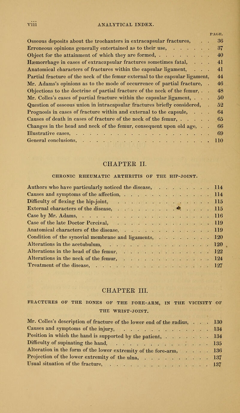 PAGE. Osseous deposits about the trochanters in extracapsular fractures, . . 36 Erroneous opinions generally entertained as to their use, 37 Object for the attainment of which they are formed, 40 Haemorrhage in cases of extracapsular fractures sometimes fatal, ... 41 Anatomical characters of fractures within the capsular ligament, ... 41 Partial fracture of the neck of the femur external to the capsular ligament, 44 Mr. Adams's opinions as to the mode of occurrence of partial fracture, . 46 Objections to the doctrine of partial fracture of the neck of the femur, . . 48 Mr. CoUes's cases of partial fracture within the capsular ligament, ... 50 Question of osseous union in intracapsular fractures briefly considered, . 52 Prognosis in cases of fracture within and external to the capsule, ... 64 Causes of death in cases of fracture of the neck of the femur, 65 Changes in the head and neck of the femur, consequent upon old age, . . 66 Illustrative cases, 69 General conclusions, 110 CHAPTER 11. CHRONIC RHEUMATIC ARTHRITIS OF THE HIP-JOINT. Authors who have particularly noticed the disease, 114 Causes and symptoms of the affection, 114 Difficulty of flexing the hip-joint, 115 External characters of the disease, . .- <^. .... 115 Case by Mr. Adams, 116 Case of the late Doctor Percival, 119 Anatomical characters of the disease, 119 Condition of the synovial membrane and ligaments, 120 Alterations in the acetubulum, 120 Alterations in the head of the femur, 122 Alterations in the neck of the femur, 124 Treatment of the disease, 127 CHAPTER m. FRACTURES OF THE BONES OF THE FORE-ARM, IN THE VICmiTY OF THE WRIST-JOINT. Mr. Colles's description of fracture of the lower end of the radius, ... 130 Causes and symptoms of the injm-y, 134 Position in which the hand is supported by the patient, 134 Difficulty of supinating the hand, . ... 135 Alteration in the form of the lower extremity of the fore-arm, .... 136 Projection of the lower extremity of the ulna, 137 Usual situation of the fracture, 137