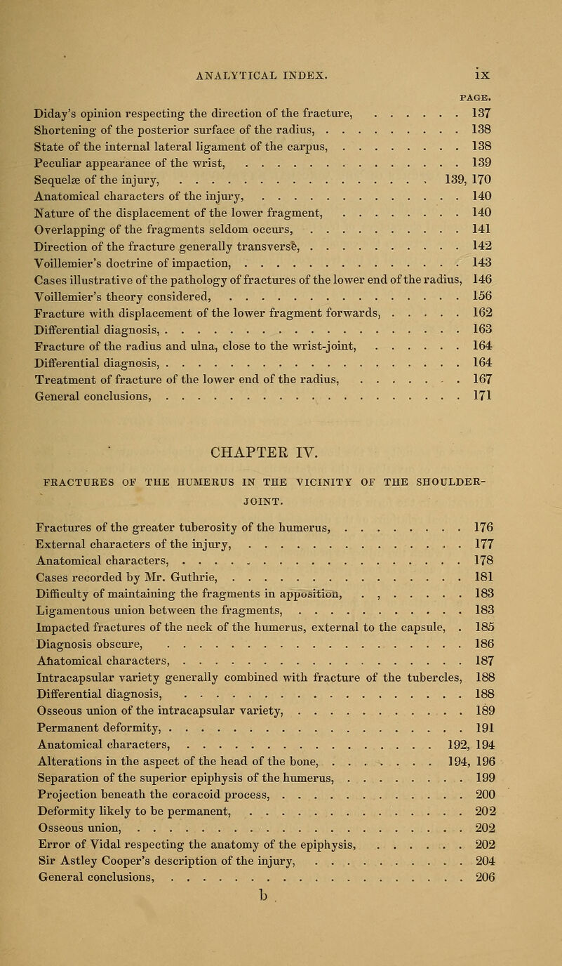 PAGE. Diday's opinion respecting the direction of the fracture, 137 Shortening of the posterior surface of the radius, 138 State of the internal lateral ligament of the carpus, 138 Peculiar appearance of the wrist, 139 Sequelae of the injury, 139, 170 Anatomical characters of the injury, 140 Nature of the displacement of the lower fragment, 140 Overlapping of the fragments seldom occurs, 141 Direction of the fracture generally transversa, 142 Voillemier's doctrine of impaction, 143 Cases illustrative of the pathology of fractures of the lower end of the radius, 146 Voillemier's theory considered, 156 Fracture with displacement of the lower fragment forwards, 162 Differential diagnosis, 163 Fracture of the radius and ulna, close to the wrist-joint, 164 Differential diagnosis, 164 Treatment of fracture of the lower end of the radius, 167 General conclusions, 171 CHAPTER IV. FRACTURES OF THE HUMERUS IN THE VICINITY OF THE SHOULDER- JOINT. Fractures of the greater tuberosity of the humerus, 176 External characters of the injury, . , . 177 Anatomical characters, 178 Cases recorded by Mr. Guthrie, 181 Difficulty of maintaining the fragments in apposition, . , 183 Ligamentous union between the fragments, 183 Impacted fractures of the neck of the humerus, external to the capsule, . 185 Diagnosis obscure, 186 Ahatomical characters, 187 Intracapsular variety generally combined with fracture of the tubercles, 188 Differential diagnosis, 188 Osseous union of the intracapsular variety, 189 Permanent deformity, 191 Anatomical characters, 192, 194 Alterations in the aspect of the head of the bone, ....... 194, 196 Separation of the superior epiphysis of the humerus, 199 Projection beneath the eoracoid process, 200 Deformity likely to be permanent, 202 Osseous union, 202 Error of Vidal respecting the anatomy of the epiphysis, 202 Sir Astley Cooper's description of the injury, 204 General conclusions, 206 b .