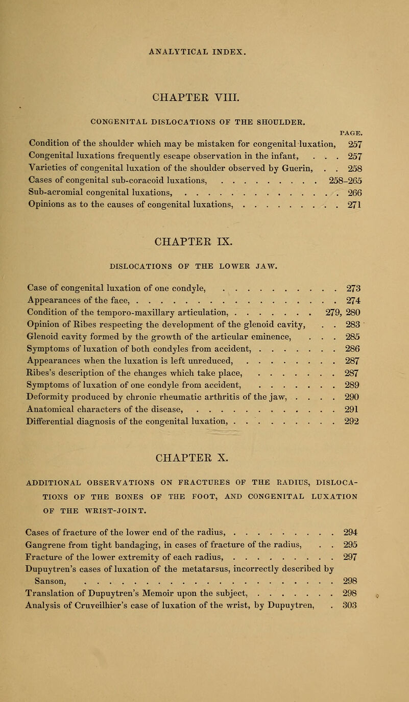 CHAPTER VIII. CONGENITAL DISLOCATIONS OF THE SHOULDER, PAGE. Condition of the shoulder which may be mistaken for congenital luxation, 257 Congenital luxations frequently escape observation in the infant, . . . 257 Varieties of congenital luxation of the shoulder observed by Guerin, . . 258 Cases of congenital sub-coracoid luxations, 258-265 Sub-acromial congenital luxations, 266 Opinions as to the causes of congenital luxations, 271 CHAPTER IX. DISLOCATIONS OF THE LOWER JAW. Case of congenital luxation of one condyle, 273 Appearances of the face, 274 Condition of the temporo-maxillary articulation, 279, 280 Opinion of Ribes respecting the development of the glenoid cavity, . . 283 ' Glenoid cavity formed by the growth of the articular eminence, . . . 285 Symptoms of luxation of both condyles from accident, 286 Appearances when the luxation is left unreduced, 287 Ribes's description of the changes which take place, 287 Symptoms of luxation of one condyle from accident, 289 Deformity produced by chronic rheumatic arthritis of the jaw, .... 290 Anatomical characters of the disease, 291 Diiferential diagnosis of the congenital luxation, . 292 CHAPTER X. ADDITIONAL OBSERVATIONS ON FRACTURES OF THE RADIUS, DISLOCA- TIONS OF THE BONES OF THE FOOT, AND CONGENITAL LUXATION OF THE WRIST-JOINT. Cases of fracture of the lower end of the radius, 294 Gangrene from tight bandaging, in cases of fracture of the radius, . . 295 Fracture of the lower extremity of each radius, 297 Dupuytren's cases of luxation of the metatarsus, incorrectly described by Sanson, 298 Translation of Dupuytren's Memoir upon the subject, 298 Analysis of Cruveilhier's case of luxation of the wrist, by Dupuytren, . 303