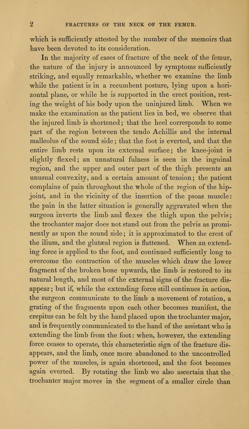 whicli is sufficiently attested by tlie immber of tlie memoirs that have been devoted to its consideration. In the majority of cases of fracture of the neck of the femur, the nature of the injury is announced by symptoms sufficiently striking, and equally remarkable, whether we examine the limb while the patient is in a recumbent posture, lying upon a hori- zontal plane, or while he is supported in the erect position, rest- ing the weight of his body upon the uninjured limb. When we make the examination as the patient lies in bed, we observe that the injured limb is shortened; that the heel corresponds to some part of the region between the tendo Achillis and the internal malleolus of the sound side; that the foot is everted, and that the entire limb rests upon its external surface; the knee-joint is slightly flexed; an unnatural fulness is seen in the inguinal region, and the upper and outer part of the thigh presents an unusual convexity, and a certain amount of tension; the patient complains of pain throughout the whole of the region of the hip- joint, and in the vicinity of the insertion of the psoas muscle: the pain in the latter situation is generally aggravated when the surgeon inverts the limb and flexes the thigh upon the pelvis; the trochanter major does not stand out from the pelvis as promi- nently as upon the sound side; it is approximated to the crest of the ilium, and the glutgeal region is flattened. When an extend- ing force is applied to the foot, and continued sufficiently long to overcome the contraction of the muscles which draw the lower fragment of the broken bone upwards, the limb is restored to its natural length, and most of the external signs of the fracture dis- appear; but if, while the extending force still continues in action, the surgeon communicate to the limb a movement of rotation, a grating of the fragments upon each other becomes manifest, the crepitus can be felt by the hand placed upon the trochanter major, and is frequently communicated to the hand of the assistant who is extending the limb from the foot: when, however, the extending force ceases to operate, this characteristic sign of the fracture dis- appears, and the limb, once more abandoned to the uncontrolled power of the muscles, is again shortened, and the foot becomes again everted. By rotating the limb we also ascertain that the trochanter major moves in the segment of a smaller circle than