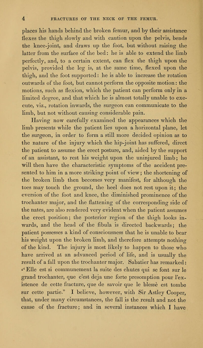 places his hands behind the broken femur, and by their assistance Ilexes the thigh slowly and with caution upon the pelvis, bends the knee-joint, and draws up the foot, but without raising the latter from the surface of the bed: he is able to extend the limb perfectly, and, to a certain extent, can flex the thigh upon the pelvis, provided the leg is, at the same time, flexed upon the thigh, and the foot supported: he is able to increase the rotation outwards of the foot, but cannot perform the opposite motion: the motions, such as flexion, which the patient can perform only in a limited degree, and that which he is almost totally unable to exe- cute, viz., rotation inwards, the surgeon can communicate to the limb, but not without causing considerable pain. Having now carefully examined the appearances which the limb presents while the patient lies upon a horizontal plane, let the surgeon, in order to form a still more decided opinion as to the nature of the injury which the hip-joint has suffered, direct the patient to assume the erect posture, and, aided by the support of an assistant, to rest his weight upon the uninjured limb; he will then have the characteristic symptoms of the accident pre- sented to him in a more striking point of view; the shortening of the broken limb then becomes very manifest, for although the toes may touch the ground, the heel does not rest upon it; the eversion of the foot and knee, the diminished prominence of the trochanter major, and the flattening of the corresponding side of the nates, are also rendered very evident when the patient assumes the erect position; the posterior region of the thigh looks in- wards, and the head of the fibula is directed backwards; the patient possesses a kind of consciousness that he is unable to bear his weight upon the broken limb, and therefore attempts nothing of the kind. The injury is most likely to happen to those who have arrived at an advanced period of life, and is usually the residt of a fall upon the trochanter major. Sabatier has remarked: <'Elle est si communement la suite des chutes qui se font sur le grand trochanter, que c'est deja une forte presomption pour I'ex- istence de cette fracture, que de savoir que le blesse est tombe sur cette partie. I believe, however, with Sir Astley Cooper, that, under many circumstances, the fall is the result and not the cause of the fracture; and in several instances which I have