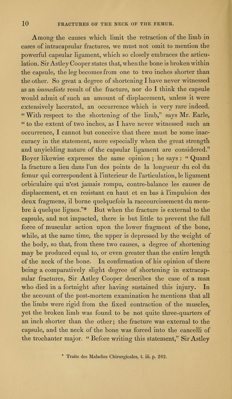 Among the causes whicli limit tlie retraction of the limb in cases of intracapsular fractures, we must not omit to mention the powerful capsular ligament, which so closely embraces the articu- lation. Sir Astley Cooper states that, when the bone is broken within the capsule, the leg becomes from one to two inches shorter than the other. So great a degree of shortening I have never witnessed as an immediate result of the fracture, nor do I think the capsule would admit of such an amount of displacement, unless it were extensively lacerated, an occurrence which is very rare indeed,  With respect to the shortening of the limb, says Mr. Earle,  to the extent of two inches, as I have never witnessed such an occurrence, I cannot but conceive that there must be some inac- curacy in the statement, more especially when the great strength and unyielding nature of the capsular ligament are considered. Boyer likewise expresses the same opinion ; he says :  Quand la fracture a lieu dans I'un des points de la longueur du col du femur qui correspondent a I'interieur de I'articulation, le ligament orbiculaire qui n'est jamais rompu, contre-balance les causes de displacement, et en resistant en haut et en bas a I'impulsion des deux fragmens, il borne quelquefois la raccourcissement du mem- bre a quelque lignes.* But when the fracture is external to the capsule, and not impacted, there is but little to prevent the full force of muscular action upon the lower fragment of the bone, while, at the same time, the upper is depressed by the weight of the body, so that, from these two causes, a degree of shortening may be produced equal to, or even greater than the entire length of the neck of the bone. In confirmation of his opinion of there being a comparatively slight degree of shortening in extracap- sular fractures, Sir Astley Cooper describes the case of a man who died in a fortnight after having sustained this injury. In the account of the post-mortem examination he mentions that all the limbs were rigid from the fixed contraction of the muscles, yet the broken limb was found to be not quite three-quarters of an inch shorter than the other; the fracture was external to the capsule, and the neck of the bone was forced into the cancelli of the trochanter major.  Before writing this statement, Sir Astley * Traite des Maladies Chirurgicales, t. iii. p. 262.