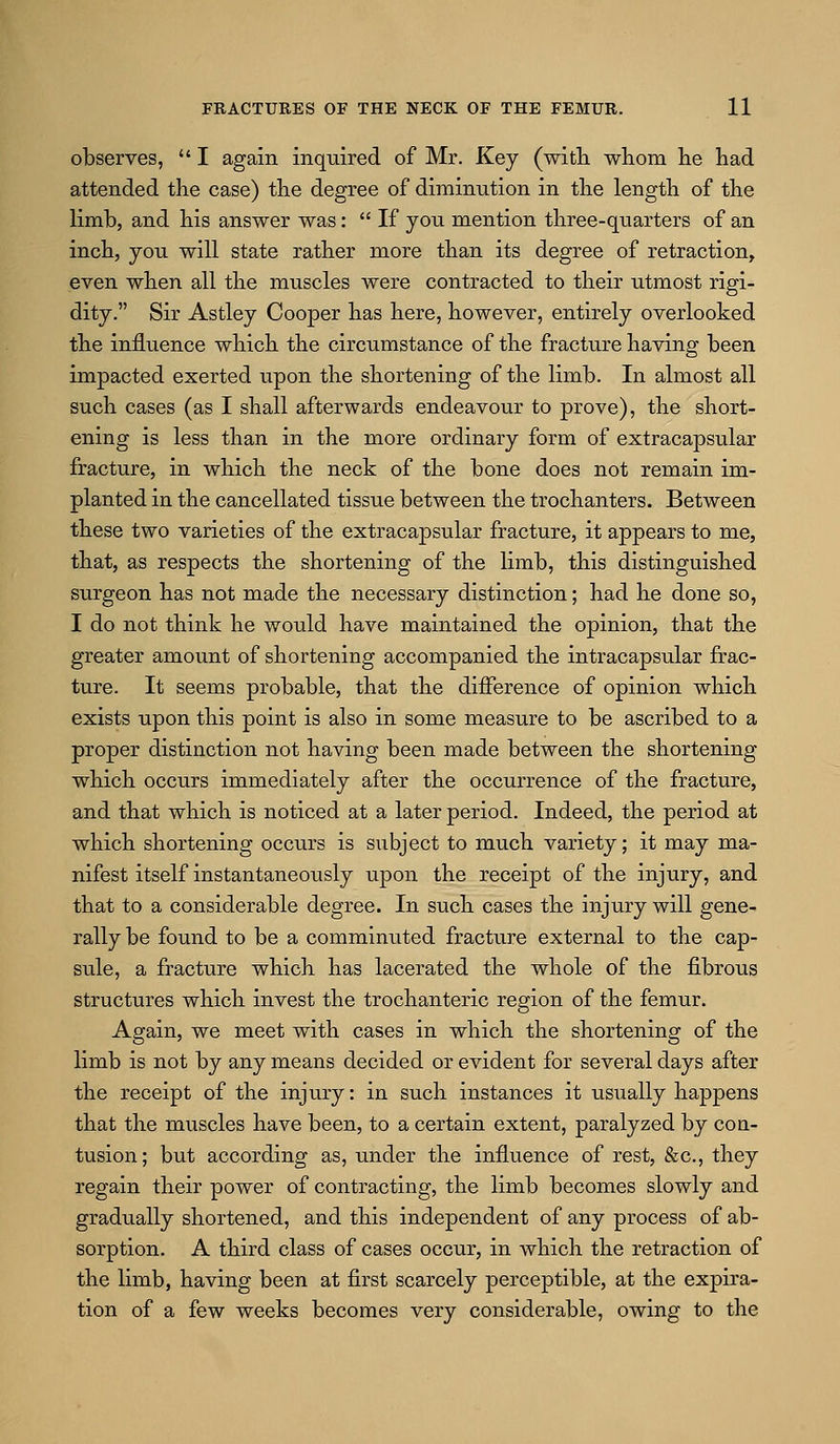 observes,  I again inquired of Mr. Key (with, whom he had attended the case) the degree of diminution in the length of the limb, and his answer was:  If you mention three-quarters of an inch, you will state rather more than its degree of retraction, even when all the muscles were contracted to their utmost rigi- dity. Sir Astley Cooper has here, however, entirely overlooked the influence which the circumstance of the fracture having been impacted exerted upon the shortening of the limb. In almost all such cases (as I shall afterwards endeavour to prove), the short- ening is less than in the more ordinary form of extracapsular fracture, in which the neck of the bone does not remain im- planted in the cancellated tissue between the trochanters. Between these two varieties of the extracapsular fracture, it appears to me, that, as respects the shortening of the limb, this distinguished surgeon has not made the necessary distinction; had he done so, I do not think he would have maintained the opinion, that the greater amount of shortening accompanied the intracapsular frac- ture. It seems probable, that the difference of opinion which exists upon this point is also in some measure to be ascribed to a proper distinction not having been made between the shortening which occurs immediately after the occurrence of the fracture, and that which is noticed at a later period. Indeed, the period at which shortening occurs is subject to much variety; it may ma- nifest itself instantaneously upon the receipt of the injury, and that to a considerable degree. In such cases the injury will gene- rally be found to be a comminuted fracture external to the cap- sule, a fracture which has lacerated the whole of the fibrous structures which invest the trochanteric region of the femur. Again, we meet with cases in which the shortening of the limb is not by any means decided or evident for several days after the receipt of the injury: in such instances it usually happens that the muscles have been, to a certain extent, paralyzed by con- tusion; but according as, under the influence of rest, &c., they regain their power of contracting, the limb becomes slowly and gradually shortened, and this independent of any process of ab- sorption. A third class of cases occur, in which the retraction of the limb, having been at first scarcely perceptible, at the expira- tion of a few weeks becomes very considerable, owing to the