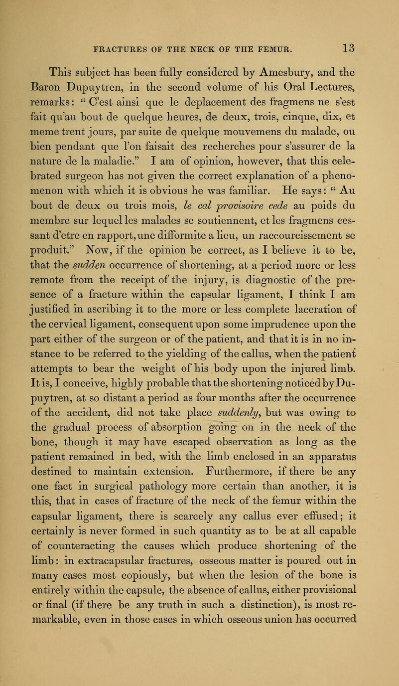 This subject has been fully considered by Amesbury, and the Baron Dupuytren, in the second volume of his Oral Lectures, remarks:  C'est ainsi que le deplacement des fragmens ne s'est fait qu'au bout de quelque heures, de deux, trois, cinque, dix, et memo trent jours, par suite de quelque mouvemens du malade, ou bien pendant que Ton faisait des recherches pour s'assurer de la nature de la maladie. I am of opinion, however, that this cele- brated surgeon has not given the correct explanation of a pheno- menon with which it is obvious he was familiar. He says:  Au bout de deux ou trois mois, le cat provisoire cede au poids du membre sur lequel les malades se soutiennent, et les fragmens ces- sant d'etre en rapport, une difFormite a lieu, un raccourcissement se produit. Now, if the opinion be correct, as I believe it to be, that the sudden occurrence of shortening, at a period more or less remote from the receipt of the injury, is diagnostic of the pre- sence of a fracture within the capsular ligament, I think I am justified in ascribing it to the more or less complete laceration of the cervical ligament, consequent upon some imprudence upon the part either of the surgeon or of the patient, and that it is in no in- stance to be referred to the yielding of the callus, when the patient attempts to bear the weight of his body upon the injured limb. It is, I conceive, highly probable that the shortening noticed by Du- puytren, at so distant a period as four months after the occurrence of the accident, did not take place suddenly, but was owing to the gradual process of absorption going on in the neck of the bone, though it may have escaped observation as long as the patient remained in bed, with the limb enclosed in an apparatus destined to maintain extension. Furthermore, if there be any one fact in surgical pathology more certain than another, it is this, that in cases of fracture of the neck of the femur within the capsular ligament^ there is scarcely any callus ever effused; it certainly is never formed in such quantity as to be at all capable of counteracting the causes which produce shortening of the limb: in extracapsular fractures, osseous matter is poured out in many cases most copioiisly, but wdien the lesion of the bone is entirely within the capsule, the absence of callus, either provisional or final (if there be any truth in such a distinction), is most re- markable, even in those cases in which osseous union has occurred