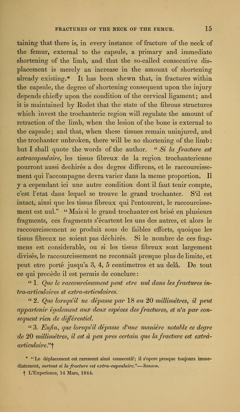 taining that there is, in every instance of fracture of the neck of the femur, external to the capsule, a primary and immediate shortening of the limb, and that the so-called consecutive dis- placement is merely an increase in the amount of shortening already existing.* It has been shewn that, in fractures within the capsule, the degree of shortening consequent upon the injury depends chiefly upon the condition of the cervical ligament; and it is maintained by Rodet that the state of the fibrous structures which invest the trochanteric region will regulate the amount of retraction of the limb, when the lesion of the bone is external to the capsule; and that, when these tissues remain uninjured, and the trochanter unbroken, there will be no shortening of the limb: but I shall quote the words of the author.  Si la fracture est extracapsulaire, les tissus fibreux de la region trochanterienne pourront aussi dechires a des degres differens, et le raccourcisse- ment qui I'accompagne devra varier dans la memo proportion, II y a cependant ici une autre condition dont il faut tenir compte, c'est I'etat dans lequel se trouve le grand trochanter. S'il est intact, ainsi que les tissus fibreux qui I'entourent, le raccourcisse- ment est nul.  Mais si le grand trochanter est brise en plusieurs fragments, ces fragments s'ecartent les uns des autres, et alors le raccourcissement se produit sous de faibles efforts, quoique les tissus fibreux ne soient pas dechires. Si le nombre de ces frag- mens est considerable, ou si les tissus fibreux sont largement divises, le raccourcissement ne reconnait presque plus de limite, et peut etre porte jusqu'a 3, 4, 5 centimetres et au dela. De tout ce qui precede il est permis de conclure: 1. Que le raccourcissement peut etre nul dans les fractures in- tra-articfolaires et extra-articulaires.  2. Que lorsqiiil ne depasse par 18 ou 20 millimetres, il peut appartenir egalement aux deux especes des fractures, et n^a par con- sequent rien de differentiel.  3. Enfin, que lorsqvOl depasse d'une maniere notable ce degre de 20 millimetres, il est a peu pres certain que la fracture est extra- articulaire.'\ * Le deplacement est rarement ainsi consecutif; il s'opere presque toujours imme- diatement, surtout si la fracture est extra-capsulaire—Sanson. f L'Experience, 14 Mars, 1844.