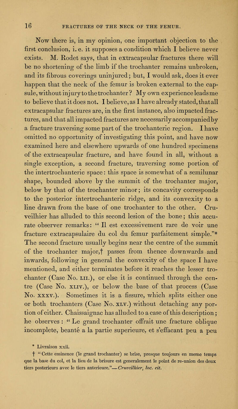 Now there is, in my opinion, one important objection to the first conclusion, i. e. it supposes a condition which I beheve never exists. M. Rodet says, that in extracapsular fractures there will be no shortening of the limb if the trochanter remains unbroken, and its fibrous coverings uninjured; but, I would ask, does it ever happen that the neck of the femur is broken external to the cap- sule, without injury to the trochanter ? My own experience leads me to believe that it does not. I believe, as I have already stated, that all extracapsular fractures are, in the first instance, also impacted frac- tures, and that all impacted fractures are necessarily accompaniedby a fracture traversing some part of the trochanteric region. I have omitted no opportunity of investigating this point, and have now examined here and elsewhere upwards of one hundred specimens of the extracapsular fracture, and have found in all, without a single exception, a second fracture, traversing some portion of the intertrochanteric space: this space is somewhat of a semilunar shape, bounded above by the summit of the trochanter major, below by that of the trochanter minor; its concavity corresponds to the posterior intertrochanteric ridge, and its convexity to a line drawn from the base of one trochanter to the other. Cru- veilhier has alluded to this second lesion of the bone; this accu- rate observer remarks:  II est excessivement rare de voir une fracture extracapsulaire du col du femur parfaitement simple.* The second fracture usually begins near the centre of the summit of the trochanter major,t passes from thence downwards and inwards, following in general the convexity of the space I have mentioned, and either terminates before it reaches the lesser tro- chanter (Case No. lii.), or else it is continued through the cen- tre (Case No. xliv.), or below the base of that process (Case No. XXXV.). Sometimes it is a fissure, which splits either one or both trochanters (Case No. xlv.) without detaching any por- tion of either. Chaissaignac has alluded to a case of this description; he observes :  Le grand trochanter offrait une fracture oblique incomplete, beante a la partie superieure, et s'efFacant peu a peu * Livraison xxii. f  Cette eminence (le grand trochanter) se brise, presque toujours en meme temps que la base du col, et la lieu de la brisure est generalement le point de re-union des deux tiers posterieurs avee le tiers anterieure.— Cruveilhieri loc. cit.