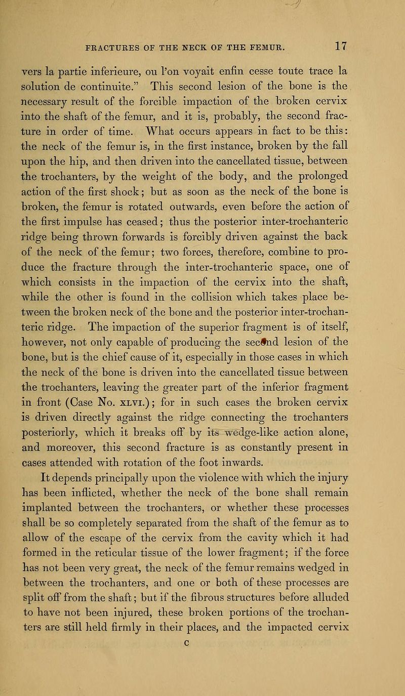 vers la partie inferieure, ou I'on voyait enfin cesse toute trace la solution de continuite. This second lesion of the bone is the necessary result of the forcible impaction of the broken cervix into the shaft of the femur, and it is, probably, the second frac- ture in order of time. What occurs appears in fact to be this: the neck of the femur is, in the first instance, broken by the fall upon the hip, and then driven into the cancellated tissue, between the trochanters, by the weight of the body, and the prolonged action of the first shock; but as soon as the neck of the bone is broken, the femnr is rotated outwards, even before the action of the first impulse has ceased; thus the posterior inter-trochanteric ridge being thrown forwards is forcibly driven against the back of the neck of the femur; two forces, therefore, combine to pro- duce the fracture throvigh the inter-trochanteric space, one of which consists in the impaction of the cervix into the shaft, while the other is found in the collision which takes place be- tween the broken neck of the bone and the posterior inter-trochan- teric ridge. The impaction of the superior fragment is of itself, however, not only capable of producing the secfnd lesion of the bone, but is the chief cause of it, especially in those cases in which the neck of the bone is driven into the cancellated tissue between the trochanters, leaving the greater part of the inferior fragment in front (Case No. xlvi.) ; for in such cases the broken cervix is driven directly against the ridge connecting the trochanters posteriorly, which it breaks ofi by its wedge-like action alone, and moreover, this second fracture is as constantly present in cases attended with rotation of the foot inwards. It depends principally upon the violence with which the injury has been inflicted, whether the neck of the bone shall remain implanted between the trochanters, or whether these processes shall be so completely separated from the shaft of the femur as to allow of the escape of the cervix from the cavity which it had formed in the reticular tissue of the lower fragment; if the force has not been very great, the neck of the femur remains wedged in between the trochanters, and one or both of these processes are split off from the shaft; but if the fibrous structures before alluded to have not been injured, these broken portions of the trochan- ters are still held firmly in their places, and the impacted cervix c