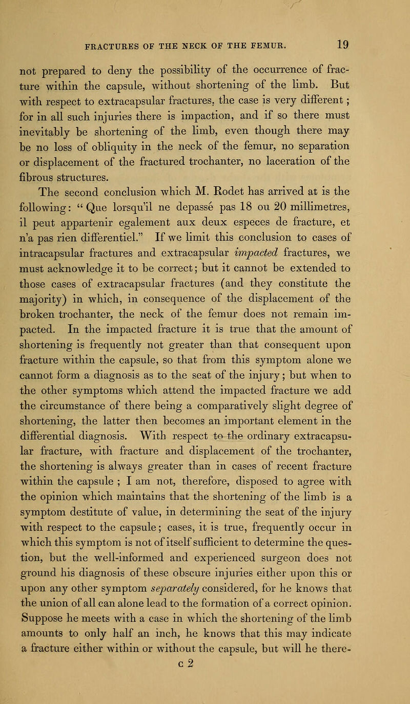 not prepared to deny the possibility of the occurrence of frac- ture within the capsule, without shortening of the limb. But with respect to extracapsular fractures, the case is very different; for in all such injuries there is impaction, and if so there must inevitably be shortening of the hmb, even though there may be no loss of obliqviity in the neck of the femur, no separation or displacement of the fractured trochanter, no laceration of the fibrous structures. The second conclusion which M. Rodet has arrived at is the following: Que lorsqu'il ne depasse pas 18 ou 20 millimetres, il pent appartenir egalement aux deux especes de fracture, et n'a pas rien differentiel. If we limit this conclusion to cases of intracapsular fractures and extracapsular impacted fractures, we must acknowledge it to be correct; but it cannot be extended to those cases of extracapsular fractures (and they constitute the majority) in which, in consequence of the displacement of the broken trochanter, the neck of the femur does not remain im- pacted. In the impacted fracture it is true that the amount of shortening is frequently not greater than that consequent upon fracture within the capsule, so that from this symptom alone we cannot form a diagnosis as to the seat of the injury; but when to the other symptoms which attend the impacted fracture we add the circumstance of there being a comparatively slight degree of shortening, the latter then becomes an important element in the differential diagnosis. With respect to the ordinary extracapsu- lar fracture, with fracture and displacement of the trochanter, the shortening is always greater than in cases of recent fracture within the capside ; I am not, therefore, disposed to agree with the opinion which maintains that the shortening of the limb is a symptom destitute of value, in determining the seat of the injury with respect to the capsule; cases, it is true, frequently occur in which this symptom is not of itself sufficient to determine the ques- tion, but the well-informed and experienced surgeon does not ground his diagnosis of these obscure injuries either upon this or upon any other symptom separately considered, for he knows that the union of all can alone lead to the formation of a correct opinion. Suppose he meets with a case in which the shortening of the limb amounts to only half an inch, he knows that this may indicate a fracture either within or without the capsule, but will he there- c2