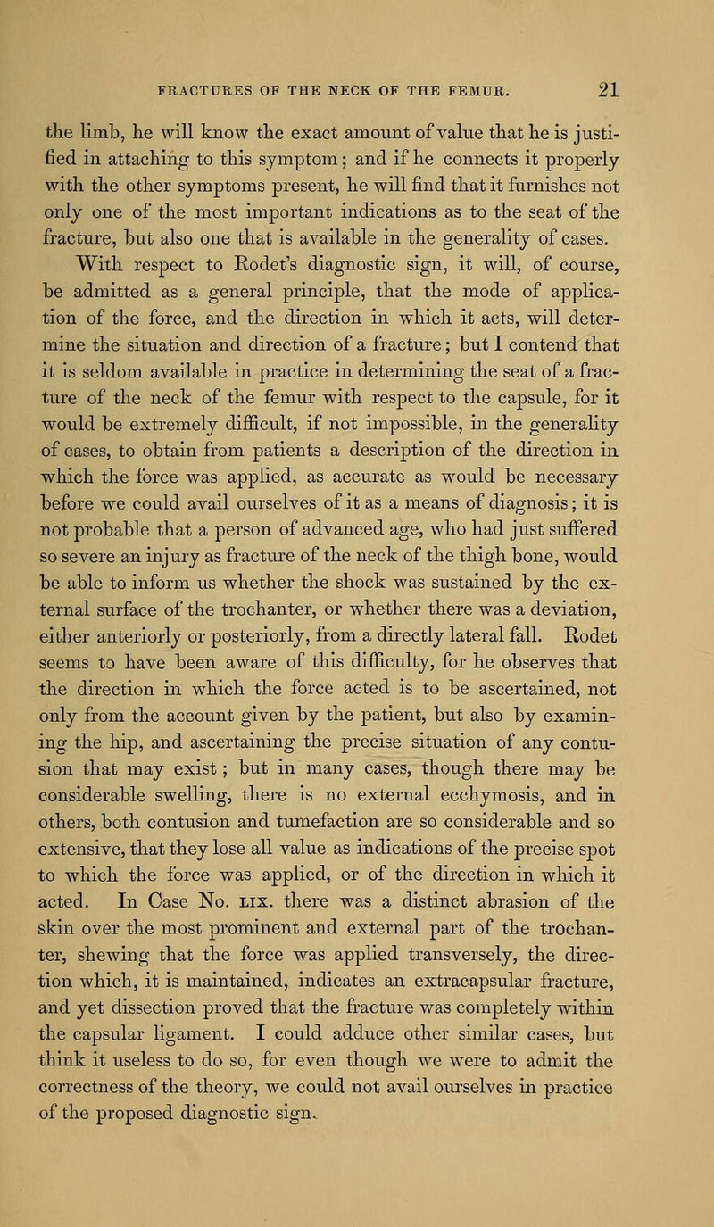 the limb, lie will know the exact amount of value that he is justi- fied in attaching to this symptom; and if he connects it properly with the other symptoms present, he will find that it furnishes not only one of the most important indications as to the seat of the fracture, but also one that is available in the generality of cases. With respect to Rodet's diagnostic sign, it will, of course, be admitted as a general principle, that the mode of applica- tion of the force, and the direction in which it acts, will deter- mine the situation and direction of a fracture; but I contend that it is seldom available in practice in determining the seat of a frac- ture of the neck of the femur with respect to the capsule, for it would be extremely difficult, if not impossible, in the generality of cases, to obtain from patients a description of the direction in which the force was applied, as accurate as would be necessary before we could avail ourselves of it as a means of diagnosis; it is not probable that a person of advanced age, who had just suffered so severe an injury as fracture of the neck of the thigh bone, would be able to inform us whether the shock was sustained by the ex- ternal surface of the trochanter, or whether there was a deviation, either anteriorly or posteriorly, from a directly lateral fall. Rodet seems to have been aware of this difficulty, for he observes that the direction in which the force acted is to be ascertained, not only from the account given by the patient, but also by examin- ing the hip, and ascertaining the precise situation of any contu- sion that may exist; but in many cases, though there may be considerable swelling, there is no external ecchymosis, and in others, both contusion and tumefaction are so considerable and so extensive, that they lose all value as indications of the precise spot to which the force was applied, or of the direction in which it acted. In Case No. lix. there was a distinct abrasion of the skin over the most prominent and external part of the trochan- ter, shewing that the force was applied transversely, the direc- tion which, it is maintained, indicates an extracapsular fracture, and yet dissection proved that the fracture was completely within the capsular ligament. I could adduce other similar cases, but think it useless to do so, for even though we were to admit the correctness of the theory, we could not avail ourselves in practice of the proposed diagnostic sign.