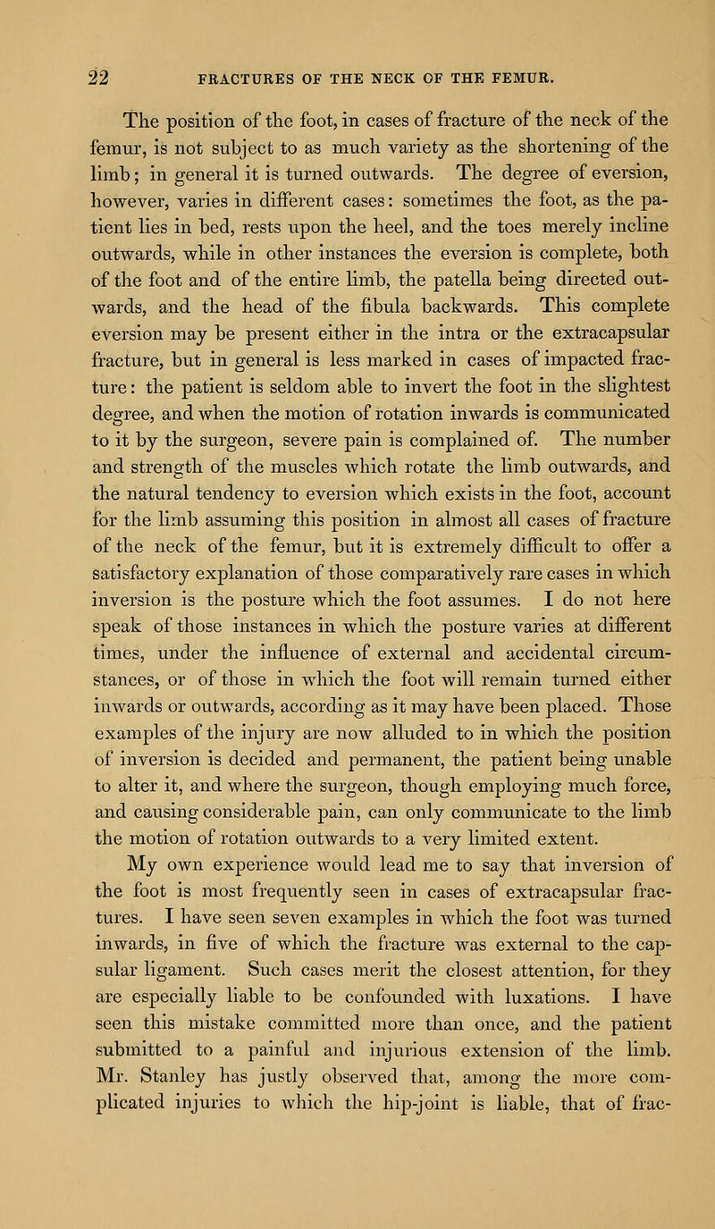 The position of the foot, in cases of fracture of the neck of the femur, is not subject to as much variety as the shortening of the limb; in general it is turned outwards. The degree of eversion, however, varies in different cases: sometimes the foot, as the pa- tient lies in bed, rests upon the heel, and the toes merely incline outwards, while in other instances the eversion is complete, both of the foot and of the entire limb, the patella being directed out- wards, and the head of the fibula backwards. This complete eversion may be present either in the intra or the extracapsular fracture, but in general is less marked in cases of impacted frac- ture : the patient is seldom able to invert the foot in the slightest degree, and when the motion of rotation inwards is communicated to it by the surgeon, severe pain is complained of. The number and strength of the muscles which rotate the limb outwards, and the natural tendency to eversion which exists in the foot, account for the limb assuming this position in almost all cases of fracture of the neck of the femur, but it is extremely difficult to offer a satisfactory explanation of those comparatively rare cases in which inversion is the posture which the foot assumes. I do not here speak of those instances in which the posture varies at different times, under the influence of external and accidental circum- stances, or of those in which the foot will remain turned either inwards or outwards, according as it may have been placed. Those examples of the injury are now alluded to in which the position of inversion is decided and permanent, the patient being unable to alter it, and where the surgeon, though employing much force, and causing considerable pain, can only communicate to the limb the motion of rotation outwards to a very limited extent. My own experience woidd lead me to say that inversion of the foot is most frequently seen in cases of extracapsular frac- tures. I have seen seven examples in which the foot was turned inwards, in five of which the fracture was external to the cap- sular ligament. Such cases merit the closest attention, for they are especially liable to be confounded with luxations. I have seen this mistake committed more than once, and the patient submitted to a painful and injurious extension of the limb. Mr. Stanley has justly observed that, among the more com- plicated injuries to which the hip-joint is liable, that of frac-