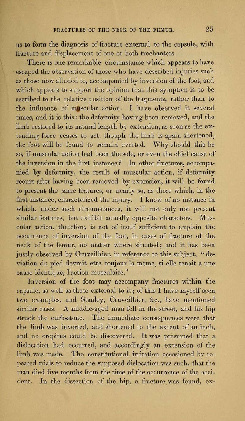 US to form the diagnosis of fracture external to the capsule, with fracture and displacement of one or both trochanters. There is one remarkable circumstance which appears to have escaped the observation of those who have described injuries such as those now alluded to, accompanied by inversion of the foot, and which appears to support the opinion that this symptom is to be ascribed to the relative position of the fragments, rather than to the influence of muscular action. I have observed it several times, and it is this: the deformity having been removed, and the limb restored to its natural length by extension, as soon as the ex- tending force ceases to act, though the limb is again shortened, the foot will be found to remain everted. Why should this be so, if muscular action had been the sole, or even the chief cause of the inversion in the first instance ? In other fractures, accompa- nied by deformity, the result of muscular action, if deformity recurs after having been removed by extension, it will be found to present the same features, or nearly so, as those which, in the first instance, characterized the injury. I know of no instance in which, under such circumstances, it will not only not present similar features, but exhibit actually opposite characters. Mus- cular action, therefore, is not of itself sufficient to explain the occurrence of inversion of the foot, in cases of fracture of the neck of the femur, no matter where situated; and it has been justly observed by Cruveilhier, in reference to this subject,  de- viation du pied devrait etre toujour la meme, si elle tenait a une cause identique. Taction musculaire. Inversion of the foot may accompany fractures within the capsule, as well as those external to it; of this I have myself seen two examples, and Stanley, Cruveilhier, &c., have mentioned similar cases. A middle-aged man fell in the street, and his hip struck the curb-stone. The immediate consequences were that the limb was inverted, and shortened to the extent of an inch, and no crepitus could be discovered. It was presumed that a dislocation had occurred, and accordingly an extension of the limb was made. The constitutional irritation occasioned by re- peated trials to reduce the supposed dislocation was such, that the man died five months from the time of the occurrence of the acci- dent. In the dissection of the hip, a fracture was found, ex-