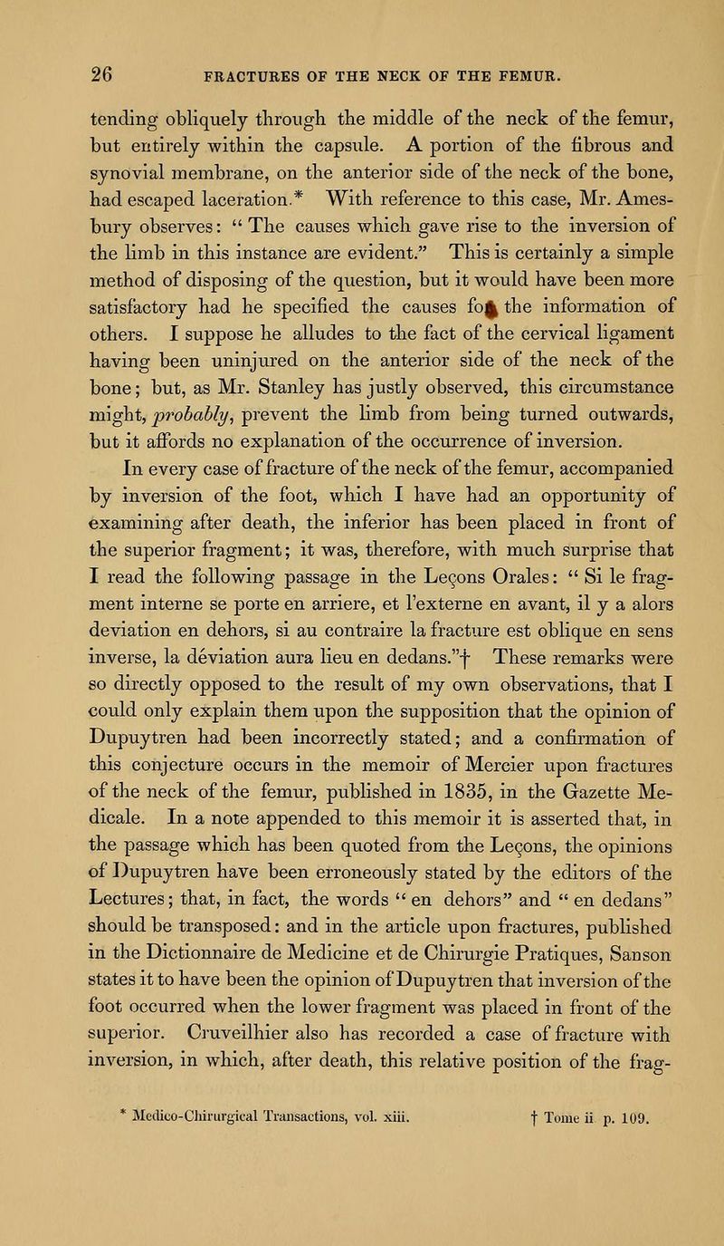 tending obliquely tlirough the middle of the neck of the femur, but entirely within the capsiile. A portion of the fibrous and synovial membrane, on the anterior side of the neck of the bone, had escaped laceration.* With reference to this case, Mr. Ames- bury observes:  The causes which gave rise to the inversion of the limb in this instance are evident. This is certainly a simple method of disposing of the question, but it would have been more satisfactory had he specified the causes fo^ the information of others. I suppose he alludes to the fact of the cervical ligament having been uninjured on the anterior side of the neck of the bone; but, as Mr. Stanley has justly observed, this circumstance might, probably, prevent the limb from being turned outwards, but it affords no explanation of the occurrence of inversion. In every case of fracture of the neck of the femur, accompanied by inversion of the foot, which I have had an opportunity of examining after death, the inferior has been placed in front of the superior fragment; it was, therefore, with much surprise that I read the following passage in the Le9ons Orales:  Si le frag- ment interne se porte en arriere, et I'externe en avant, il y a alors deviation en dehors, si au contraire la fracture est oblique en sens inverse, la deviation aura lieu en dedans.f These remarks were so directly opposed to the result of my own observations, that I could only explain them upon the supposition that the opinion of Dupuytren had been incorrectly stated; and a confirmation of this conjecture occurs in the memoir of Mercier upon fractures of the neck of the femur, published in 1835, in the Gazette Me- dicale. In a note appended to this memoir it is asserted that, in the passage which has been quoted from the Le9ons, the opinions of Dupuytren have been erroneously stated by the editors of the Lectures; that, in fact, the words  en dehors and  en dedans should be transposed: and in the article upon fractures, published in the Dictionnaire de Medicine et de Chirurgie Pratiques, Sanson states it to have been the opinion of Dupuytren that inversion of the foot occurred when the lower fragment was placed in front of the superior. Cruveilhier also has recorded a case of fracture with inversion, in which, after death, this relative position of the frag- * Medico-Chinirgical Transactions, vol. xiii. f Tome ii p. 109.