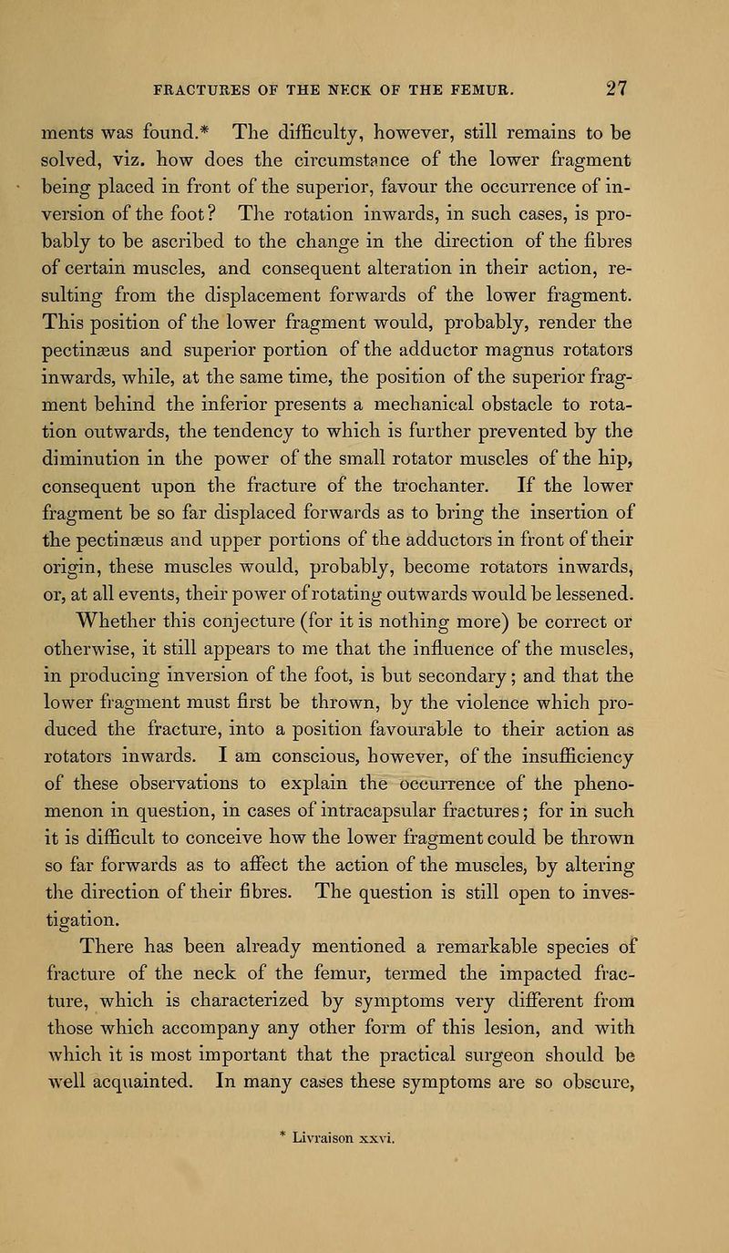ments was found.* The difficulty, however, still remains to be solved, viz. how does the circumstance of the lower fragment being placed in front of the superior, favour the occurrence of in- version of the foot ? The rotation inwards, in such cases, is pro- bably to be ascribed to the change in the direction of the fibres of certain muscles, and consequent alteration in their action, re- sulting from the displacement forwards of the lower fragment. This position of the lower fragment would, probably, render the pectinasus and superior portion of the adductor magnus rotators inwards, while, at the same time, the position of the superior frag- ment behind the inferior presents a mechanical obstacle to rota- tion outwards, the tendency to which is further prevented by the diminution in the power of the small rotator muscles of the hip, consequent upon the fracture of the trochanter. If the lower fragment be so far displaced forwards as to bring the insertion of the pectinseus and upper portions of the adductors in front of their origin, these muscles would, probably, become rotators inwards, or, at all events, their power of rotating outwards would be lessened. Whether this conjecture (for it is nothing more) be correct or otherwise, it still appears to me that the influence of the muscles, in producing inversion of the foot, is but secondary; and that the lower fragment must first be thrown, by the violence which pro- duced the fracture, into a position favourable to their action as rotators inwards. I am conscious, however, of the insufficiency of these observations to explain the occurrence of the pheno- menon in question, in cases of intracapsular fractures; for in such it is difficult to conceive how the lower fragment could be thrown so far forwards as to afiect the action of the muscles, by altering the direction of their fibres. The question is still open to inves- tigation. There has been already mentioned a remarkable species of fracture of the neck of the femur, termed the impacted frac- ture, which is characterized by symptoms very different from those which accompany any other form of this lesion, and with which it is most important that the practical surgeon should be well acquainted. In many cases these symptoms are so obscure, * Livraison xxvi.