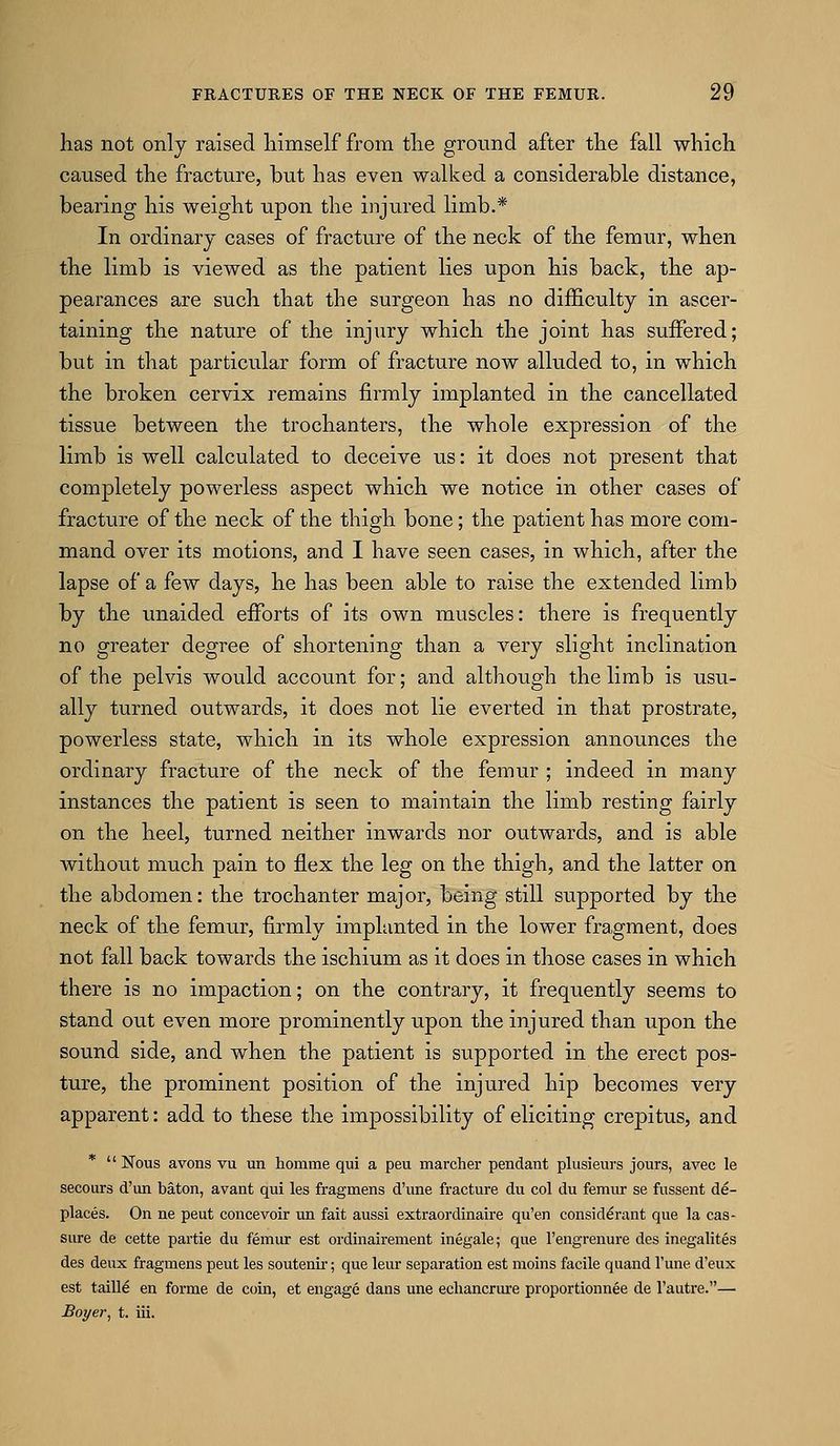 has not only raised liimself from tlie groimd after tlie fall which caused the fracture, but has even walked a considerable distance, bearing his weight upon the injured limb.* In ordinary cases of fracture of the neck of the femur, when the limb is viewed as the patient lies upon his back, the ap- pearances are such that the surgeon has no difficulty in ascer- taining the nature of the injury which the joint has suffered; but in that particular form of fracture now alluded to, in which the broken cervix I'emains firmly implanted in the cancellated tissue between the trochanters, the whole expression of the limb is well calculated to deceive us: it does not present that completely powerless aspect which we notice in other cases of fracture of the neck of the thigh bone; the patient has more com- mand over its motions, and I have seen cases, in which, after the lapse of a few days, he has been able to raise the extended limb by the unaided efforts of its own muscles: there is frequently no greater degree of shortening than a very slight inclination of the pelvis would account for; and althoiigh the limb is usu- ally turned outwards, it does not lie everted in that prostrate, powerless state, which in its whole expression announces the ordinary fracture of the neck of the femur ; indeed in many instances the patient is seen to maintain the limb resting fairly on the heel, turned neither inwards nor outwards, and is able without much pain to flex the leg on the thigh, and the latter on the abdomen: the trochanter major, being still supported by the neck of the femur, firmly implanted in the lower fragment, does not fall back towards the ischium as it does in those cases in which there is no impaction; on the contrary, it frequently seems to stand oiit even more prominently upon the injured than upon the sound side, and when the patient is supported in the erect pos- ture, the prominent position of the injured hip becomes very apparent: add to these the impossibility of eliciting crepitus, and *  Nous avons vu un homme qui a pevi marcher pendant plusieurs jours, avec le secours d'un baton, avant qui les fragmens d'une fracture du col du femur se fussent de- places. On ne pent concevoir un fait aussi extraordinaire qu'en consid^rant que la cas- sure de cette partie du femur est ordinairement inegale; que I'engrenure des inegalites des deux fragmens peut les soutenir; que leur separation est moins facile qiiand I'une d'eux est taille en forme de coin, et engage dans une ecliancrure proportionnee de I'autre.— Boyer^ t. iii.