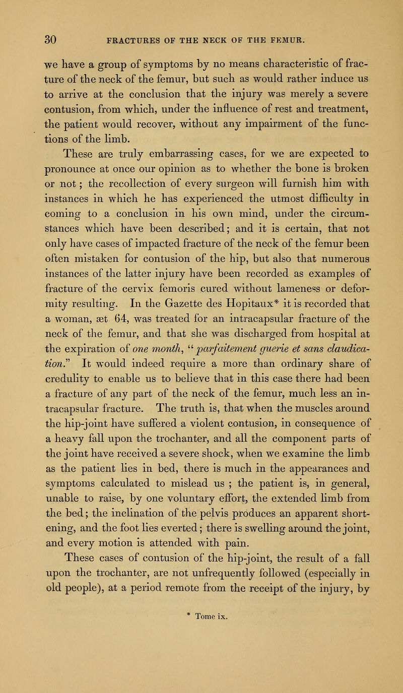 we have a group of symptoms by no means characteristic of frac- ture of the neck of the femur, but such as would rather induce us to arrive at the conclusion that the injury was merely a severe contusion, from which, under the influence of rest and treatment, the patient would recover, without any impairment of the func- tions of the limb. These are truly embarrassing cases, for we are expected to pronounce at once our opinion as to whether the bone is broken or not; the recollection of every surgeon will furnish him with instances in which he has experienced the utmost difiiculty in coming to a conclusion in his own mind, under the circum- stances which have been described; and it is certain, that not only have cases of impacted fracture of the neck of the femur been often mistaken for contusion of the hip, but also that numerous instances of the latter injury have been recorded as examples of fracture of the cervix femoris cured without lameness or defor- mity resulting. In the Gazette des Hopitaux* it is recorded that a woman, set 64, was treated for an intracapsular fracture of the neck of the femur, and that she was discharged from hospital at the expiration o£ one month, '■'■ parfaitement guerie et sans claudica- tion. It would indeed require a more than ordinary share of credulity to enable us to believe that in this case there had been a fracture of any part of the neck of the femur, much less an in- tracapsular fracture. The truth is, that when the muscles around the hip-joint have suffered a violent contusion, in consequence of a heavy faU upon the trochanter, and all the component parts of the joint have received a severe shock, when we examine the limb as the patient lies in bed, there is much in the appearances and symptoms calculated to mislead us ; the patient is, in general, unable to raise, by one voluntary effort, the extended limb from the bed; the inclination of the pelvis produces an apparent short- ening, and the foot lies everted; there is swelling around the joint, and every motion is attended with pain. These cases of contusion of the hip-joint, the result of a fall upon the trochanter, are not unfrequently followed (especially in old people), at a period remote from the receipt of the injury, by * Tome ix.