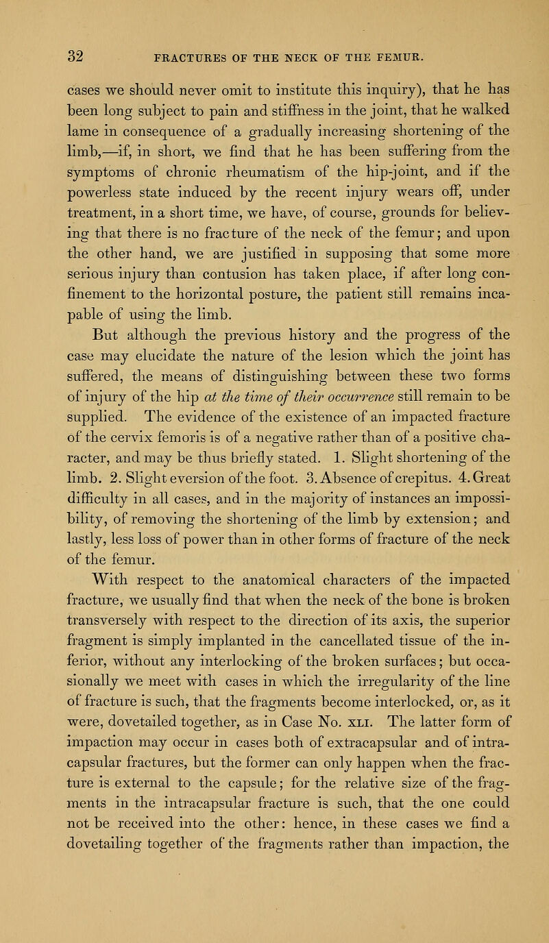 cases we should never omit to institute tliis inquiry), that he has been long subject to pain and stiffness in the joint, that he walked lame in consequence of a gradually increasing shortening of the limb,—if, in short, we find that he has been suffering from the symptoms of chronic rheumatism of the hip-joint, and if the powerless state induced by the recent injury wears off, under treatment, in a short time, we have, of course, grounds for believ- ing that there is no fracture of the neck of the femur; and upon the other hand, we are justified in supposing that some more serious injury than contusion has taken place, if after long con- finement to the horizontal posture, the patient still remains inca- pable of using the limb. But although the previous history and the progress of the case may elucidate the nature of the lesion which the joint has suffered, the means of distinguishing between these two forms of injury of the hip at the time of their occurrence still remain to be supplied. The evidence of the existence of an impacted fracture of the cervix femoris is of a negative rather than of a positive cha- racter, and may be thus briefly stated. 1. Slight shortening of the limb. 2. Slight eversion of the foot. 3. Absence of crepitus. 4. Great difficulty in all cases, and in the majority of instances an impossi- bility, of removing the shortening of the limb by extension; and lastly, less loss of power than in other forms of fracture of the neck of the femur. With respect to the anatomical characters of the impacted fracture, we usually find that when the neck of the bone is broken transversely with respect to the direction of its axis, the superior fragment is simply implanted in the cancellated tissue of the in- ferior, without any interlocking of the broken surfaces; but occa- sionally we meet with cases in which the irregularity of the line of fracture is such, that the fragments become interlocked, or, as it were, dovetailed together, as in Case No. XLi. The latter form of impaction may occur in cases both of extracapsular and of intra- capsular fractures, but the former can only happen when the frac- ture is external to the capsule; for the relative size of the frag- ments in the intracapsular fracture is such, that the one could not be received into the other: hence, in these cases we find a dovetailing together of the fragments rather than impaction, the