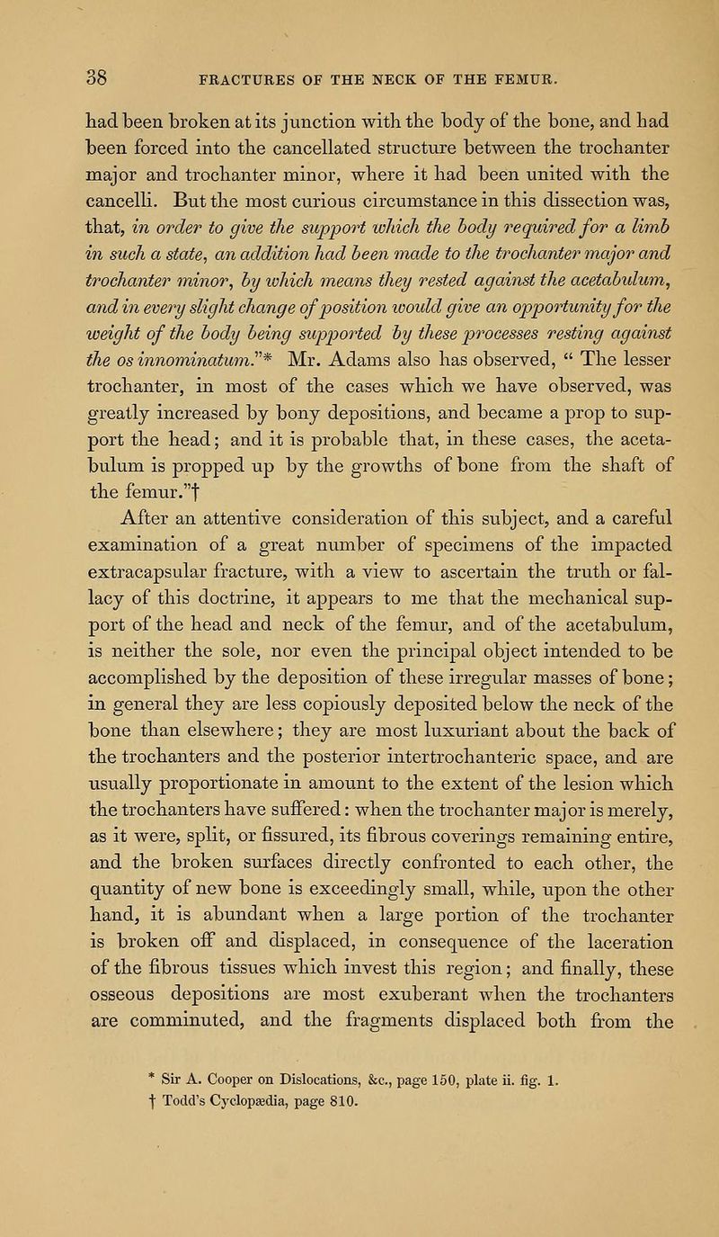 had been broken at its junction with the body of the bone, and had been forced into the cancellated structure between the trochanter major and trochanter minor, where it had been united with the cancelli. But the most curious circumstance in this dissection was, that, in order to give the support which the body required for a limb in such a state, an addition had been made to the trochanter major and trochanter minor, by which means they rested against the acetabulum, and in every slight change of position would give an opportunity for the weight of the body being supported by these processes resting against the OS innominatumr* Mr. Adams also has observed,  The lesser trochanter, in most of the cases which we have observed, was greatly increased by bony depositions, and became a prop to s^^p- port the head; and it is probable that, in these cases, the aceta- bulum is propped up by the growths of bone from the shaft of the femiir.t After an attentive consideration of this subject, and a careful examination of a great number of specimens of the impacted extracapsular fracture, with a view to ascertain the truth or fal- lacy of this doctrine, it appears to me that the mechanical sup- port of the head and neck of the femur, and of the acetabulum, is neither the sole, nor even the principal object intended to be accomplished by the deposition of these irregular masses of bone; in general they are less copiously deposited below the neck of the bone than elsewhere; they are most luxuriant about the back of the trochanters and the posterior intertrochanteric space, and are usually proportionate in amount to the extent of the lesion which the trochanters have suffered: when the trochanter major is merely, as it were, split, or fissured, its fibrous coverings remaining entire, and the broken surfaces directly confronted to each other, the quantity of new bone is exceedingly small, while, upon the other hand, it is abundant when a large portion of the trochanter is broken ofi and displaced, in consequence of the laceration of the fibrous tissues which invest this region; and finally, these osseous depositions are most exuberant when the trochanters are comminuted, and the fragments displaced both from the * Sir A. Cooper on Dislocations, &c., page 160, plate ii. fig. 1. f Todd's Cyclopaedia, page 810.