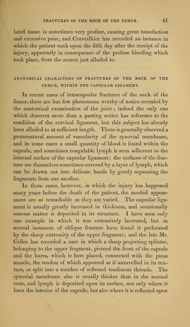 lated tissue is sometimes very profuse, causing great tumefaction and excessive pain; and Cruveilhier has recorded an instance in whicli the patient sunk upon the fifth day after the receipt of the injury, apparently in consequence of the profuse bleeding which took place, from the source ju.st alluded to. ANATOMICAL CHARACTERS OF FRACTURES OF THE NECK OF THE FEMUR, WITHIN THE CAPSULAR LIGAMENT. In recent cases of intracapsular fractures of the neck of the femur, there are but few phenomena worthy of notice revealed by the anatomical examination of tlie joint ; indeed the only one which deserves more than a passing notice has reference to the condition of the cervical ligament, but this subject has already been alluded to at sufficient length. There is generally observed a preternatural amount of vascularity of the synovial membrane, and in some cases a small quantity of blood is found within the capsule, and sometimes coagulable lymph is seen adherent to the internal surface of the capsular ligament; the surfaces of the frac- ture are themselves sometimes covered by a layer of lymph, which can be drawn out into delicate bands by gently separating the fragments from one another. In those cases, however, in which the injury has happened many years before the death of the patient, the morbid appear- ances are as remarkable as they are varied. The capsular liga- ment is usually greatly increased in thickness, and occasionally osseous matter is deposited in its structure. I have seen only one example in which it was extensively lacerated, but in several instances of oblique fracture have found it perforated by the sharp extremity of the upper fragment; and the late Mr. Colles has recorded a case in which a sharp projecting splinter, belonging to the upper fragment, pierced the front of the capsule and the bursa, which is here placed, connected with the psoas muscle, the tendon of which appeared as if unravelled in its tex- ture, or split into a number of softened tendinous threads. The synovial membrane also is usually thicker than in the normal state, and lymph is deposited upon its surface, not only where it lines the interior of the capsule, but also where it is reflected upon