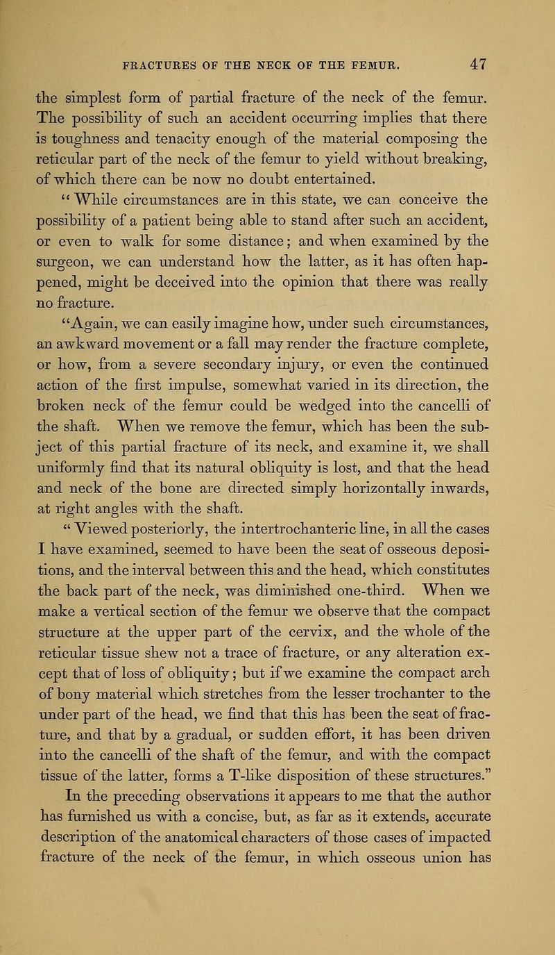 the simplest form of partial fracture of the neck of the femur. The possibility of such an accident occurring implies that there is toughness and tenacity enough of the material composing the reticular part of the neck of the femur to yield without breaking, of which there can be now no doubt entertained,  While circumstances are in this state, we can conceive the possibility of a patient being able to stand after such an accident, or even to walk for some distance; and when examined by the surgeon, we can understand how the latter, as it has often hap- pened, might be deceived into the opinion that there was really no fracture. Again, we can easily imagine how, under such circumstances, an awkward movement or a fall may render the fracture complete, or how, from a severe secondary injury, or even the continued action of the first impulse, somewhat varied in its direction, the broken neck of the femur could be wedged into the cancelli of the shaft. When we remove the femur, which has been the sub- ject of this partial fracture of its neck, and examine it, we shall uniformly find that its natural obliquity is lost, and that the head and neck of the bone are directed simply horizontally inwards, at right angles with the shaft.  Viewed posteriorly, the intertrochanteric line, in all the cases I have examined, seemed to have been the seat of osseous deposi- tions, and the interval between this and the head, which constitutes the back part of the neck, was diminished one-third. When we make a vertical section of the femur we observe that the compact structure at the upper part of the cervix, and the whole of the reticular tissue shew not a trace of fracture, or any alteration ex- cept that of loss of obliquity; but if we examine the compact arch of bony material which stretches from the lesser trochanter to the under part of the head, we find that this has been the seat of frac- ture, and that by a gradual, or sudden efibrt, it has been driven into the cancelli of the shaft of the femur, and with the compact tissue of the latter, forms a T-like disposition of these structures. In the preceding observations it appears to me that the author has furnished us with a concise, but, as far as it extends, accurate description of the anatomical characters of those cases of impacted fracture of the neck of the femur, in which osseous union has