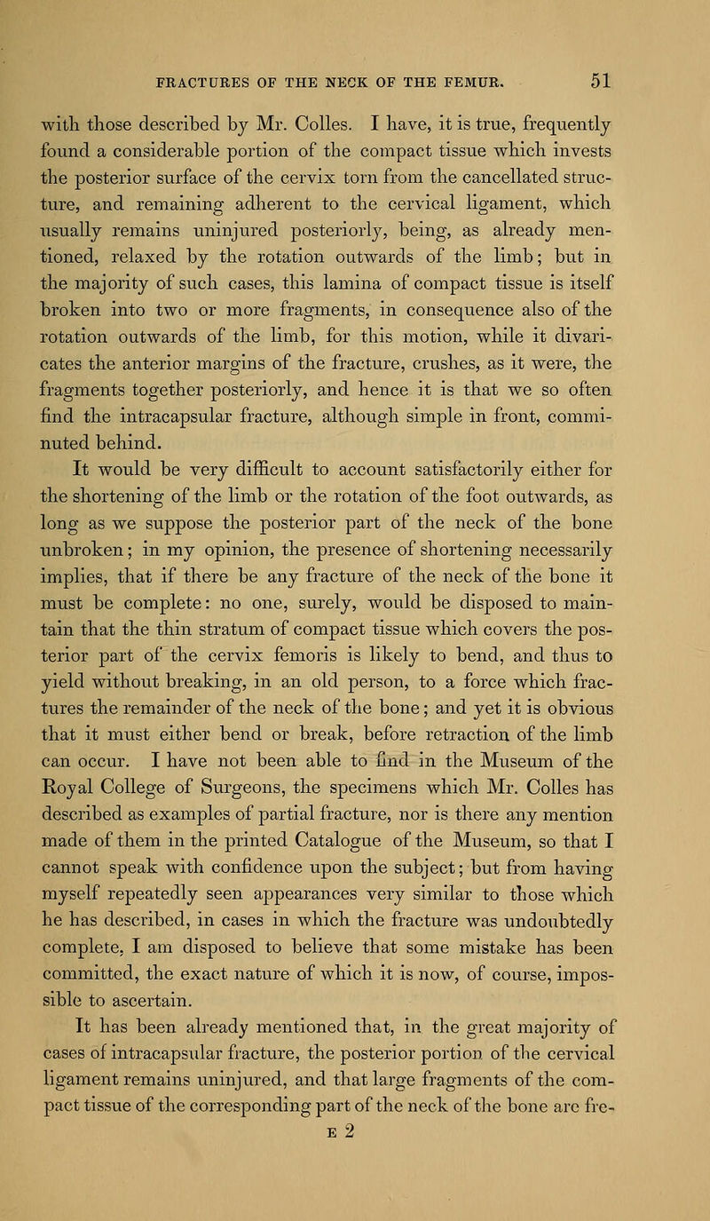 with those described by Mr. Colles. I have, it is true, frequently found a considerable portion of the compact tissue which invests the posterior surface of the cervix torn from the cancellated struc- ture, and remaining adherent to the cervical ligament, which usually remains uninjured posteriorly, being, as already men- tioned, relaxed by the rotation outwards of the limb; but in the majority of such cases, this lamina of compact tissue is itself broken into two or more fragments, in consequence also of the rotation outwards of the limb, for this motion, while it divari- cates the anterior margins of the fracture, crushes, as it were, the fragments together posteriorly, and hence it is that we so often find the intracapsular fracture, although simple in front, commi- nuted behind. It would be very difficult to account satisfactorily either for the shortening of the limb or the rotation of the foot outwards, as long as we suppose the posterior part of the neck of the bone unbroken; in my opinion, the presence of shortening necessarily implies, that if there be any fracture of the neck of the bone it must be complete: no one, surely, would be disposed to main- tain that the thin stratum of compact tissue which covers the pos- terior part of the cervix femoris is likely to bend, and thus to yield without breaking, in an old person, to a force which frac- tures the remainder of the neck of the bone; and yet it is obvious that it must either bend or break, before retraction of the limb can occur. I have not been able to find in the Museum of the Royal College of Surgeons, the specimens which Mr. Colles has described as examples of partial fracture, nor is there any mention made of them in the printed Catalogue of the Museum, so that I cannot speak with confidence upon the subject; but from having myself repeatedly seen appearances very similar to those which he has described, in cases in which the fracture was undoubtedly complete, I am disposed to believe that some mistake has been committed, the exact nature of which it is now, of course, impos- sible to ascertain. It has been already mentioned that, in the great majority of cases of intracapsular fracture, the posterior portion of the cervical ligament remains uninjured, and that large fragments of the com- pact tissue of the corresponding part of the neck of the bone arc fre- E 2