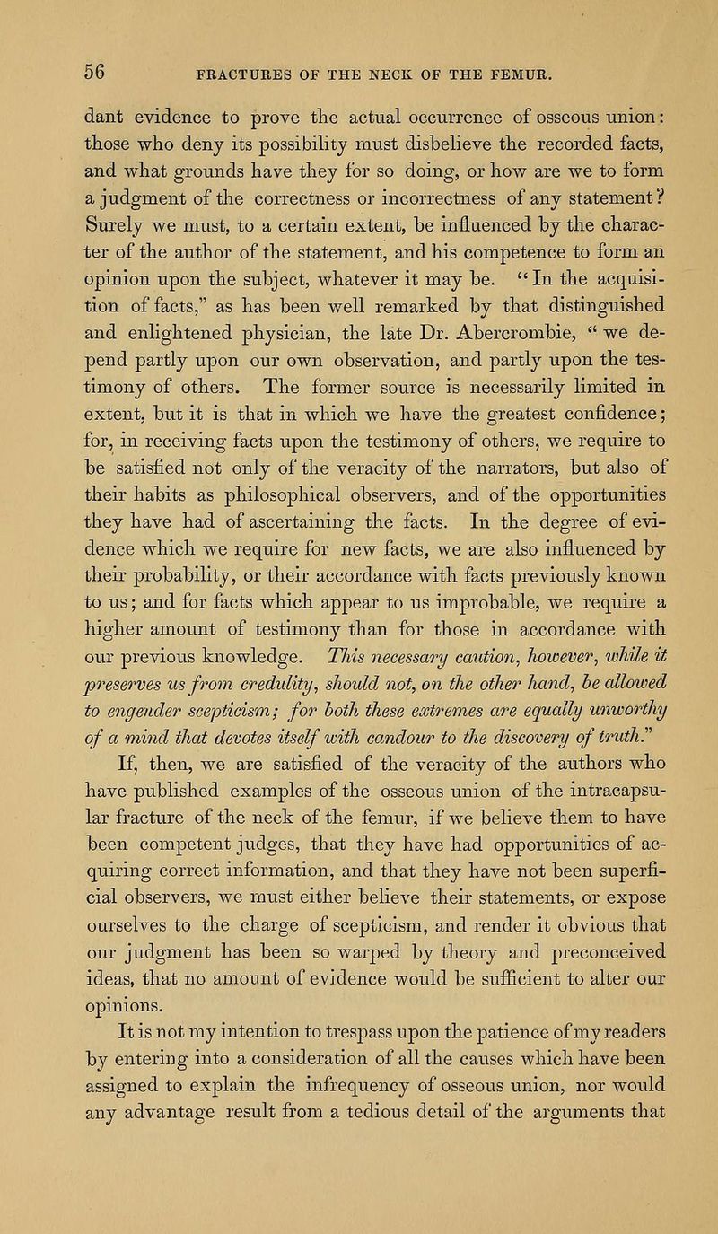 dant evidence to prove the actual occurrence of osseous union: those who deny its possibiHty must disbelieve the recorded facts, and what grounds have they for so doing, or how are we to form a judgment of the correctness or incorrectness of any statement? Surely we must, to a certain extent, be influenced by the charac- ter of the author of the statement, and his competence to form an opinion upon the subject, whatever it may be. In the acquisi- tion of facts, as has been well remarked by that distinguished and enlightened physician, the late Dr. Abercrombie, we de- pend partly upon our own observation, and partly upon the tes- timony of others. The former source is necessarily limited in extent, but it is that in which we have the greatest confidence; for, in receiving facts upon the testimony of others, we require to be satisfied not only of the veracity of the narrators, but also of their habits as philosophical observers, and of the opportunities they have had of ascertaining the facts. In the degree of evi- dence which we require for new facts, we are also influenced by their probability, or their accordance with facts previously known to us; and for facts which appear to us improbable, we require a higher amount of testimony than for those in accordance with our previous knowledge. Tliis necessary caution, however, while it preserves us from credulity, should not, on the other hand, he allowed to engender scepticism; for both these extremes are equally unworthy of a mind that devotes itself with candour to the discovery of truth. If, then, we are satisfied of the veracity of the authors who have published examples of the osseous union of the intracapsu- lar fracture of the neck of the femur, if we believe them to have been competent judges, that they have had opportunities of ac- quiring correct information, and that they have not been superfi- cial observers, we must either believe their statements, or expose ourselves to the charge of scepticism, and render it obvious that our judgment has been so warped by theory and preconceived ideas, that no amount of evidence would be sufficient to alter our opinions. It is not my intention to trespass upon the patience of my readers by entering into a consideration of all the causes which have been assigned to explain the infrequency of osseous union, nor woidd any advantage result from a tedious detail of the arguments that