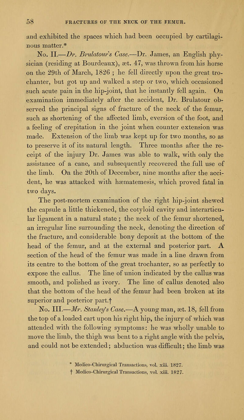 and exhibited the spaces which had been occupied by cartilagi- nous matter.* No. II.—Dr. Brulatours Case.—Dr. James, an English phy- sician (residing at Bourdeaux), aat. 47, was thrown from his horse on the 29th of March, 1826 ; he fell directly upon the great tro- chanter, but got up and walked a step or two, which occasioned such acute pain in the hip-joint, that he instantly fell again. On examination immediately after the accident, Dr. Brulatour ob- served the principal signs of fracture of the neck of the femur, such as shortening of the affected limb, eversion of the foot, and a feeling of crepitation in the joint when counter extension was made. Extension of the limb was kept up for two months, so as to preserve it of its natural length. Three months after the re- ceipt of the injury Dr. James was able to walk, with only the assistance of a cane, and subsequently recovered the full use of the limb. On the 20th of December, nine months after the acci- dent, he was attacked with hsematemesis, which proved fatal in two days. The post-mortem examination of the right hip-joint shewed the capsule a little thickened, the cotyloid cavity and interarticu- lar ligament in a natural state ; the neck of the femur shortened, an irregular line surrounding the neck, denoting the direction of the fracture, and considerable bony deposit at the bottom of the head of the femur, and at the external and posterior part. A section of the head of the femur was made in a line drawn from its centre to the bottom of the great trochanter, so as perfectly to expose the callus. The line of union indicated by the callus was smooth, and polished as ivory. The line of callus denoted also that the bottom of the head of the femur had been broken at its superior and posterior part.f No. III.—Mr. Stanley's Case.—A young man, get. 18, fell from the top of a loaded cart upon his right hip, the injury of which was attended with the following symptoms: he was wholly unable to move the limb, the thigh was bent to a right angle with the pelvis, and could not be extended; abduction was difficult; the limb was * Medico-Chirurgical Transactions, vol. xiii. 1827. f Medico-Cliirurgical Transactions, vol. xiii. 1827.