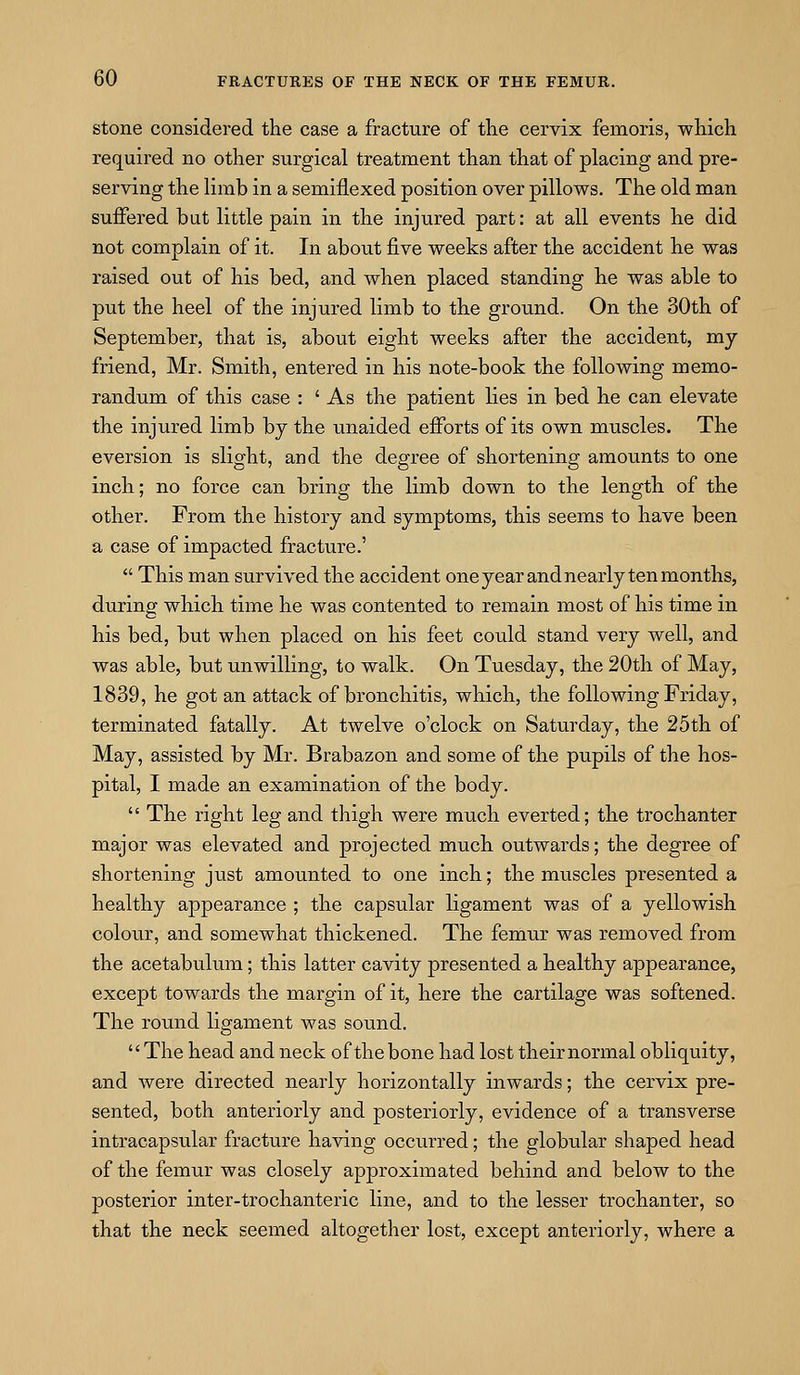 stone considered the case a fracture of the cervix femoris, which required no other surgical treatment than that of placing and pre- serving the limb in a semiflexed position over pillows. The old man suffered but little pain in the injured part: at all events he did not complain of it. In about five weeks after the accident he was raised out of his bed, and when placed standing he was able to put the heel of the injured limb to the ground. On the 30th of September, that is, about eight weeks after the accident, my friend, Mr. Smith, entered in his note-book the following memo- randum of this case : ' As the patient lies in bed he can elevate the injured limb by the unaided efforts of its own muscles. The eversion is slight, and the degree of shortening amounts to one inch; no force can bring the limb down to the length of the other. From the history and symptoms, this seems to have been a case of impacted fracture.'  This man survived the accident oneyear and nearly ten months, during which time he was contented to remain most of his time in his bed, but when placed on his feet could stand very well, and was able, but unwilling, to walk. On Tuesday, the 20th of May, 1839, he got an attack of bronchitis, which, the following Friday, terminated fatally. At twelve o'clock on Saturday, the 25th of May, assisted by Mr. Brabazon and some of the pupils of the hos- pital, I made an examination of the body.  The right leg and thigh were much everted; the trochanter major was elevated and projected much outwards; the degree of shortening just amounted to one inch; the muscles presented a healthy appearance ; the capsular ligament was of a yellowish colotir, and somewhat thickened. The femur was removed from the acetabulum; this latter cavity presented a healthy appearance, except towards the margin of it, here the cartilage was softened. The round ligament was sound. The head and neck of the bone had lost their normal obliquity, and were directed nearly horizontally inwards; the cervix pre- sented, both anteriorly and posteriorly, evidence of a transverse intracapsular fracture having occurred; the globular shaped head of the femur was closely approximated behind and below to the posterior inter-trochanteric line, and to the lesser trochanter, so that the neck seemed altogether lost, except anteriorly, where a